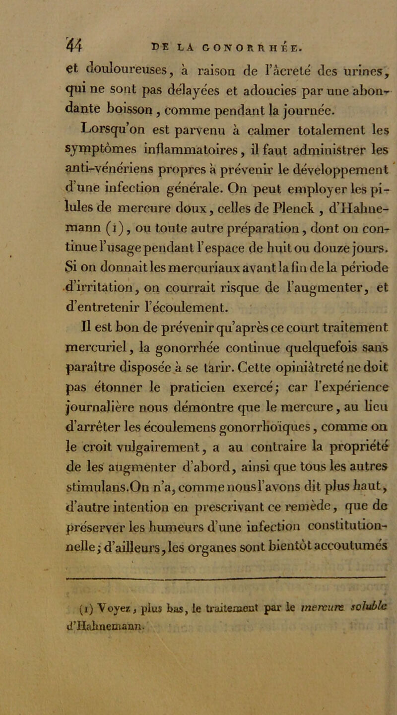 et douloureuses, à raison de l’âcreté des urines, qui ne sont pas délayées et adoucies par une abon- dante boisson , comme pendant la journée. Lorsqu’on est parvenu à calmer totalement les symptômes inflammatoires, il faut administrer les anti-vénériens propres à prévenir le développement d’une infection générale. On peut employer les pi- lules de mercure doux, celles de Plenck , d’Hahne- mann (i), ou toute autre préparation, dont on con- tinue l’usage pendant l’espace de huit ou douze jours. Si on donnait les mercuriaux avant la fin de la période d’irritation, on courrait risque de l’augmenter, et d’entretenir l’écoulement. Il est bon de prévenir qu’après ce court traitement mercuriel, la gonorrhée continue quelquefois sans paraître disposée à se tarir. Cette opiniâtreté ne doit pas étonner le praticien exercé; car l’expérience journalière nous démontre que le mercure, au lieu d’arrêter les écoulemens gonorrhoïques, comme on le croit vulgairement, a au contraire la propriété de les augmenter d’abord, ainsi que tous les autres stimulans.On n’a, comme nous l’avons dit plus haut, d’autre intention en prescrivant ce remède, que de préserver les humeurs d’une infection constitution- nelle; d’ailleurs, les organes sont bientôt accoutumés (i) Voyez, plus bas, le traitement par le mervun; soluble d’Hahnemann.