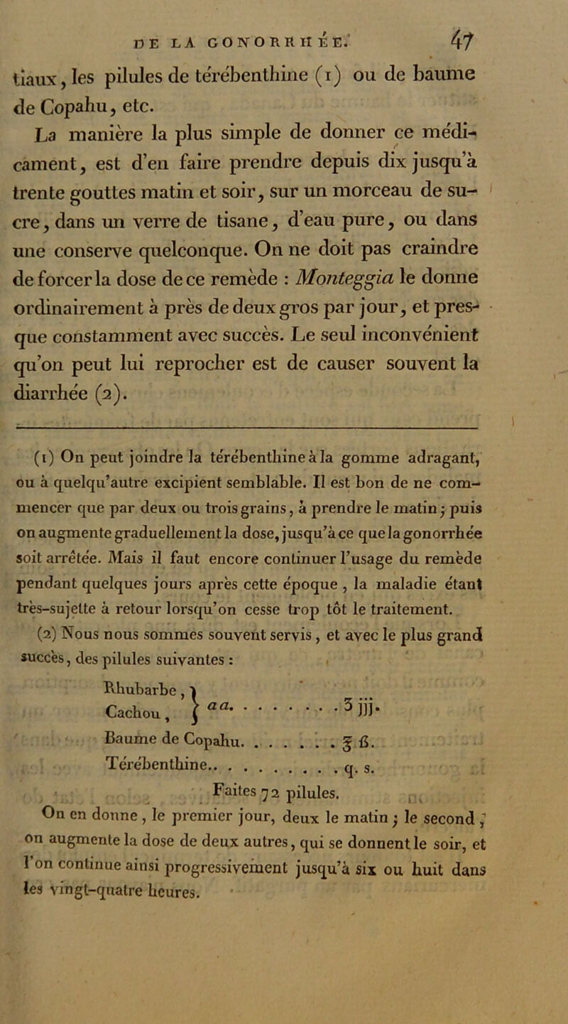 tiaux, les pilules de térébenthine (i) ou de baume de Copahu, etc. La manière la plus simple de donner ce médi- cament, est d’en faire prendre depuis dix jusqu a trente gouttes matin et soir, sur un morceau de su- cre , dans un verre de tisane, d’eau pure, ou dans une conserve quelconque. On ne doit pas craindre de forcer la dose de ce remède : Monteggia le donne ordinairement à près de deux gros par jour, et pres- que constamment avec succès. Le seul inconvénient qu’on peut lui reprocher est de causer souvent la diarrhée (2). (1) On peut joindre la térébenthine à la gomme adragant, ou à quelqu’autre excipient semblable. Il est bon de ne com- mencer que par deux ou trois grains, à prendre le matin -, puis on augmente graduellement la dose, jusqu’à ce quelagonorrhe'e soit arrêtée. Mais il faut encore continuer l’usage du remède pendant quelques jours après cette époque , la maladie étant très-sujette à retour lorsqu’on cesse trop tôt le traitement. (2) Nous nous sommes souvent servis, et avec le plus grand succès, des pilules suivantes : Rhubarbe, 1 Cachou, \aa 1 2 3iii* Baume de Copahu § fi. Térébenthine os Faites 72 pilules. On en donne , le premier jour, deux le matin ; le second ; on augmente la dose de deux autres, qui se donnent le soir, et l’on continue ainsi progressivement jusqu’à six ou huit dans les vingt-quatre heures.