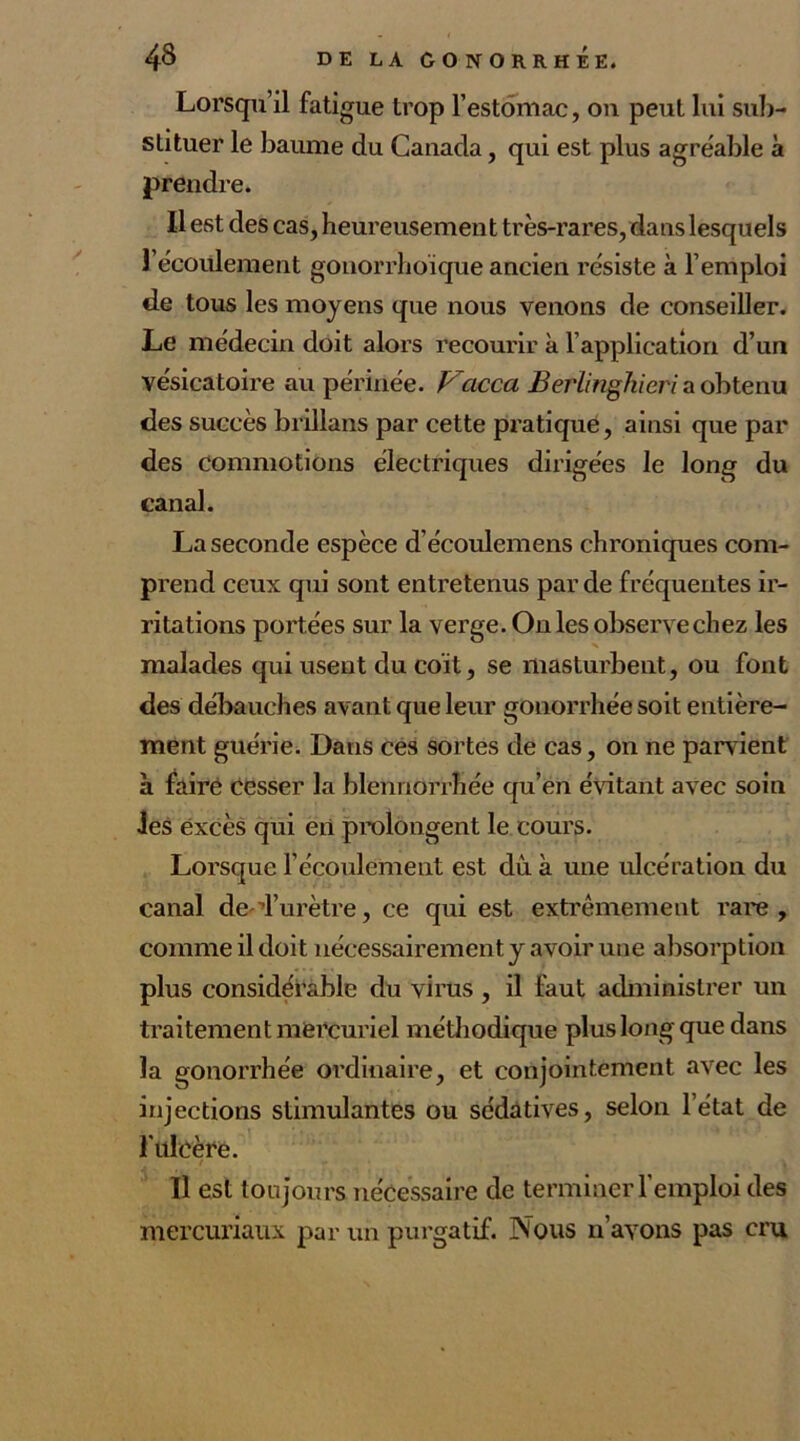 Lorsqu’il fatigue trop l’estomac, ou peut lui sub- stituer le baume du Canada, qui est plus agréable à prendre. Il est des cas, heureusement très-rares, dans lesquels 1 écoulement gonorrhoïque ancien résiste à l’emploi de tous les moyens que nous venons de conseiller. Le médecin doit alors recourir h l’application d’un vésicatoire au périnée. Vacca Berlinghieri a obtenu des succès brillans par cette pratique, ainsi que par des commotions électriques dirigées le long du canal. La seconde espèce d écoulemens chroniques com- prend ceux qui sont entretenus par de fréquentes ir- ritations portées sur la verge. On les observe chez les malades qui usent du coït, se masturbent, ou font des débauches avant que leur gonorrhée soit entière- ment guérie. Dans ces sortes de cas, on ne parvient à faire cesser la blennorrhée qu’en évitant avec soin les excès qui en prolongent le cours. Lorsque l’écoulement est dû à une ulcération du canal de d’urètre, ce qui est extrêmement rare, comme il doit nécessairement y avoir une absorption plus considérable du virus , il faut administrer un traitement mercuriel méthodique plus long que dans la gonorrhée ordinaire, et conjointement avec les injections stimulantes ou sédatives, selon l’état de lulcère. r 1 ' * . , , «; V Il est toujours nécessaire de terminer l’emploi des mercuriaux par un purgatif. Nous n’avons pas cru