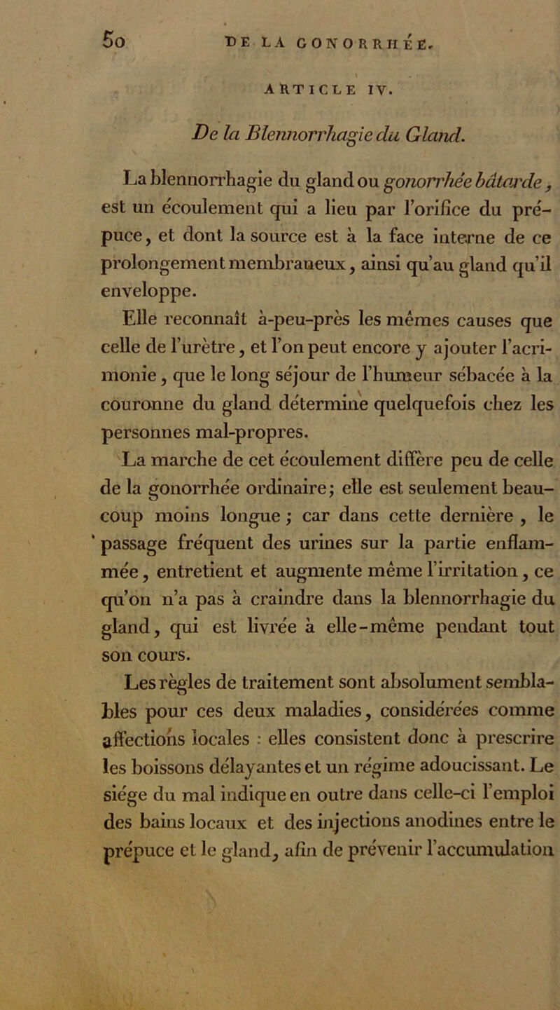 article IV. De la Blennorrhagie du Gland. La blennorrhagie du gland ou gonorrhée bâtarde, est un écoulement qui a lieu par l’orifice du pré- puce , et dont la source est à la face interne de ce prolongement membraneux, ainsi qu’au gland qu’il enveloppe. Elle reconnaît à-peu-près les mêmes causes que celle de l’urètre, et l’on peut encore y ajouter l’acri- monie , que le long séjour de l’humeur sébacée à la couronne du gland détermine quelquefois chez les personnes mal-propres. La marche de cet écoulement diffère peu de celle de la gonorrhée ordinaire; elle est seulement beau- coup moins longue ; car dans cette dernière , le ' passage fréquent des urines sur la partie enflam- mée , entretient et augmente même l’irritation, ce qu’on n’a pas à craindre dans la blennorrhagie du gland, qui est livrée à elle-même pendant tout son cours. Les règles de traitement sont absolument sembla- bles pour ces deux maladies, considérées comme affections locales : elles consistent donc à prescrire les boissons délayantes et un régime adoucissant. Le siège du mal indique en outre dans celle-ci l’emploi des bains locaux et des injections anodines entre le prépuce et le gland, afin de prévenir l’accumulation