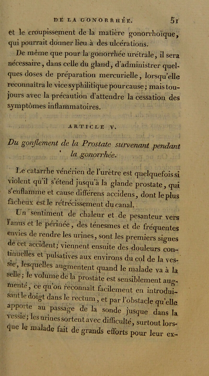 et le croupissement de la matière gonorrhoïque, qui pourrait donner lieu à des ulcérations. De même que pour la gonorrhée urétrale, il sera necessaiie, dans celle du gland, d administrer quel- ques doses de préparation mercurielle, lorsqu’elle reconnaîtra le vice syphilitique pour cause ; mais tou- jours avec la précaution d attendre la cessation des symptômes inflammatoires. i article v. Du goiiflement de la Prostate survenant pendant la gonorrhée. Le catarrhe vénérien de l’urètre est quelquefois si violent qu il s étend jusqu’à la glande prostate, qui s enflamme et cause différens accidens, dont le plus fâcheux est Je retrecissement du canal. Un sentiment de chaleur et de pesanteur vers l’anus et le périnée, des ténesmes et de fréquentes envies de rendre les urines, sont les premiers signes de cet accident; viennent ensuite des douleurs con- tinuelles et pulsatives aux environs du col de la ves- sie esquelles augmentent quand le malade va à la selle; le volume de la prostate est sensiblement aug- mente ce qu’on reconnaît facilement en introdui- sant le doigt dans le rectum, et par l’obstacle qu'elle vcTsioa ™ -PaSSage ^ ‘a S°nde ius,îue dans la l ’ (î3 urines sortent avec difficulté, surtout lors- 1 e malade falt de grands efforts pour leur es-