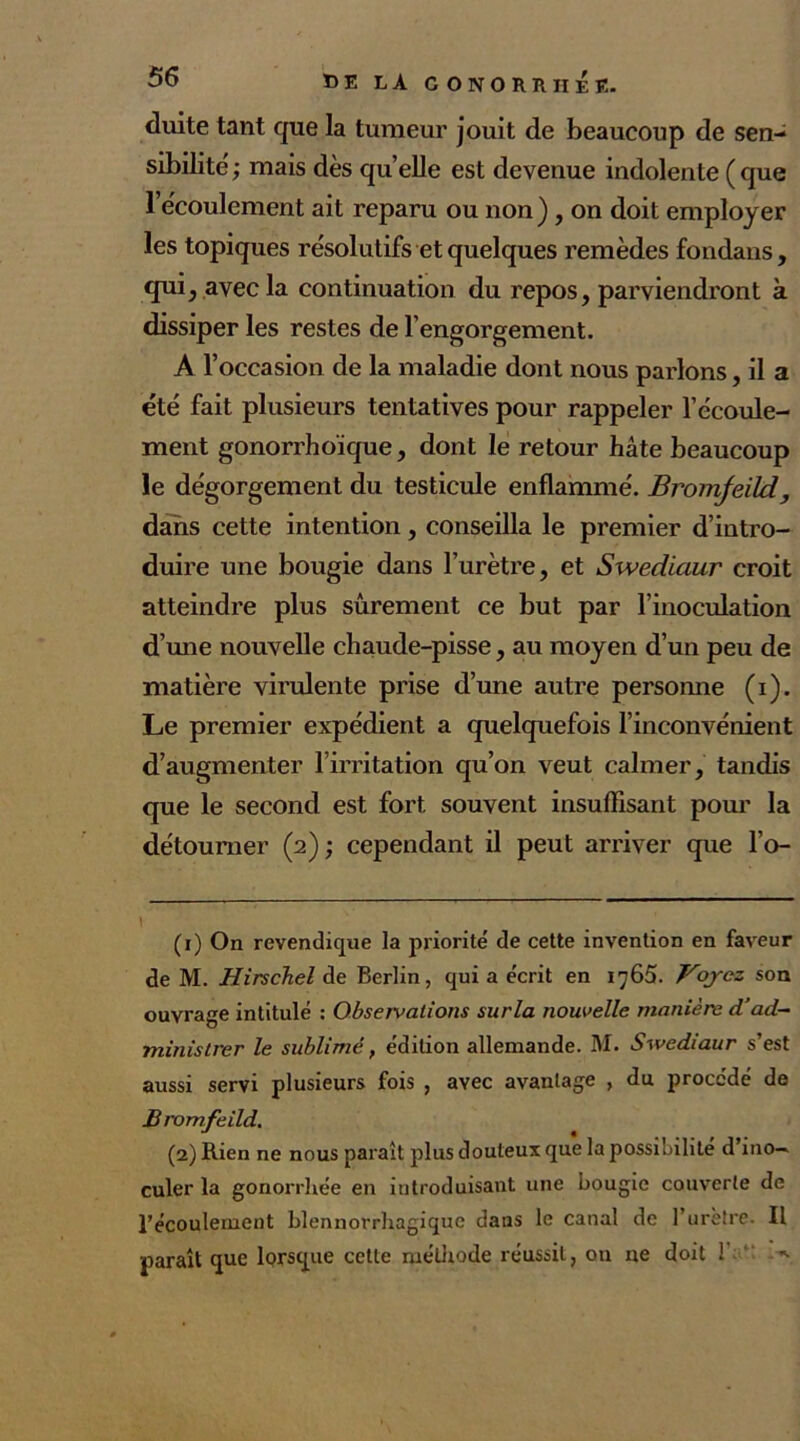 duite tant que la tumeur jouit de beaucoup de sen- sibilité ; mais dès quelle est devenue indolente (que l’écoulement ait reparu ou non) , on doit employer les topiques résolutifs et quelques remèdes fondans, qui, avec la continuation du repos, parviendront à dissiper les restes de l’engorgement. A l’occasion de la maladie dont nous parlons, il a été fait plusieurs tentatives pour rappeler l’écoule- ment gonorrhoïque, dont le retour hâte beaucoup le dégorgement du testicule enflammé. Broinfeïld, dans cette intention, conseilla le premier d’intro- duire une bougie dans l’urètre, et Swediaur croit atteindre plus sûrement ce but par l’inoculation d’une nouvelle chaude-pisse, au moyen d’un peu de matière virulente prise d’une autre personne (i). Le premier expédient a quelquefois l’inconvénient d’augmenter l’irritation qu’on veut calmer, tandis que le second est fort souvent insuffisant pour la détourner (2) ; cependant il peut arriver que l’o- \ (1) On revendique la priorité' de cette invention en faveur de M. Hirschel de Berlin, qui a e'crit en 1765. Voyez son ouvrage intitulé : Observations surla nouvelle manière d’ad- ministrer le sublimé, édition allemande. M. Swediaur s’est aussi servi plusieurs fois , avec avantage , du procédé de Bromfeild. (2) Rien ne nous paraît plus douteux que la possibilité d’ino- culer la gonorrhée en introduisant une bougie couverte de récoulernent blennorrhagique dans le canal de l’uretre. Il paraît que lorsque cette méthode réussit, on ne doit 1