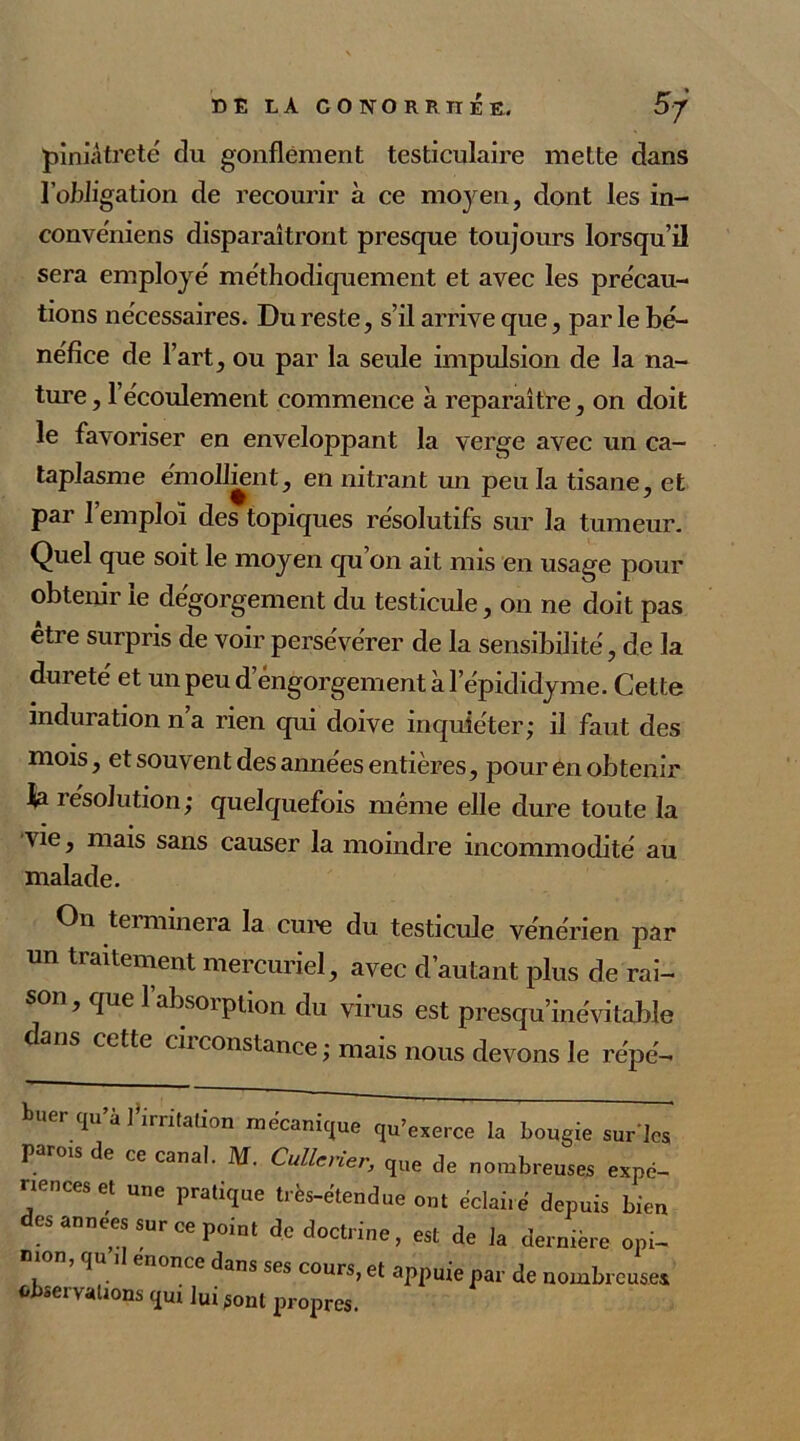 piniâtreté du gonflement testiculaire mette dans l’obligation de recourir à ce moyen, dont les in- convéniens disparaîtront presque toujours lorsqu’il sera employé méthodiquement et avec les précau- tions nécessaires. Du reste, s’il arrive que, par le bé- néfice de l’art, ou par la seule impulsion de la na- ture , l’écoulement commence à reparaître, on doit le favoriser en enveloppant la verge avec un ca- taplasme émollmnt, en nitrant un peu la tisane, et par 1 emploi des topiques résolutifs sur la tumeur. Quel que soit le moyen qu’on ait mis en usage pour obtenir le dégorgement du testicule, on ne doit pas être surpris de voir persévérer de la sensibilité, de la dureté et un peu d engorgement à l’épididyme. Cette induration n a rien qui doive inquiéter; il faut des mois, et souvent des années entières, pour en obtenir ia résolution; quelquefois meme elle dure toute la vie, mais sans causer la moindre incommodité au malade. On terminera la cure du testicule vénérien par un traitement mercuriel, avec d’autant plus de rai- son, que l’absorption du virus est presqu’inévitabîe dans cette circonstance ; mais nous devons le répé- buer qu’à ] irritation mécanique qu’exerce la bougie surlc< paroxs de ce canal. M. Cullcner, que de nombreuses exnë- nenceset une pratique très-étendue ont éclairé depuis bien es années sur ce point de doctrine, est de la dernière opi- nion, qu ,1 énoncé dans ses cours, et appuie par de nombreuses fcb«eivalions qui luiront propres.