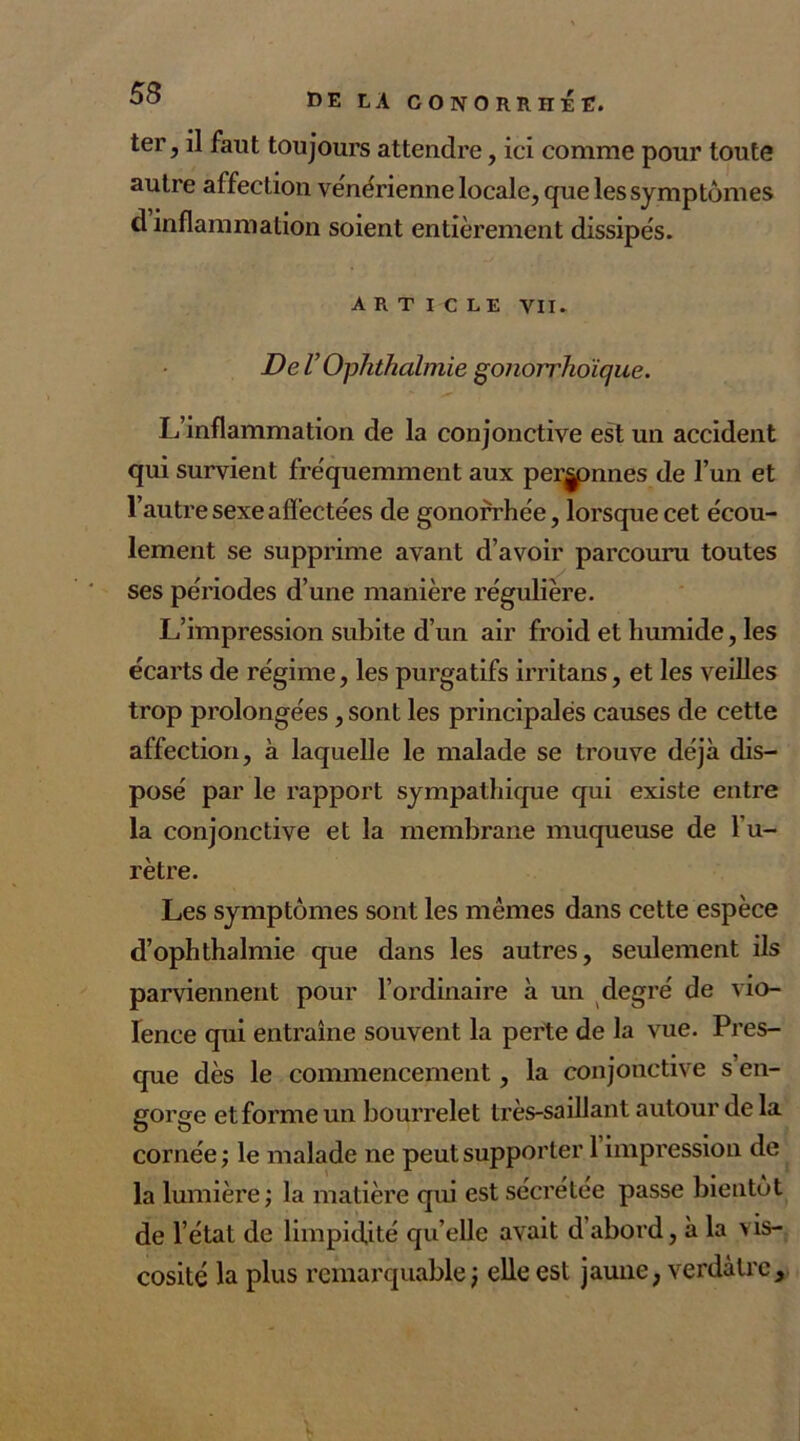 ter, il faut toujours attendre, ici comme pour toute autre affection vénérienne locale, que les symptômes d inflammation soient entièrement dissipés. ARTICLE vil. De V Ophthalmie gonorrhoique. L’inflammation de la conjonctive est un accident qui survient fréquemment aux perjpnnes de l’un et l’autre sexe affectées de gonorrhée, lorsque cet écou- lement se supprime avant d’avoir parcouru toutes ses périodes d’une manière régulière. L’impression subite d’un air froid et humide, les écarts de régime, les purgatifs irritans, et les veilles trop prolongées, sont les principales causes de cette affection, à laquelle le malade se trouve déjà dis- posé par le rapport sympathique qui existe entre la conjonctive et la membrane muqueuse de l’u- rètre. Les symptômes sont les mêmes dans cette espèce d’ophthalmie que dans les autres, seulement ils parviennent pour l’ordinaire à un degré de vio- lence qui entraîne souvent la perte de la vue. Pres- que dès le commencement, la conjonctive s’en- gorge et forme un bourrelet très-saillant autour delà cornée ; le malade ne peut supporter 1 impression de la lumière; la matière qui est sécrétée passe bientôt de l’état de limpidité qu elle avait d abord, à la vis- cosité la plus remarquable ) elle est jaune, verdâtre.