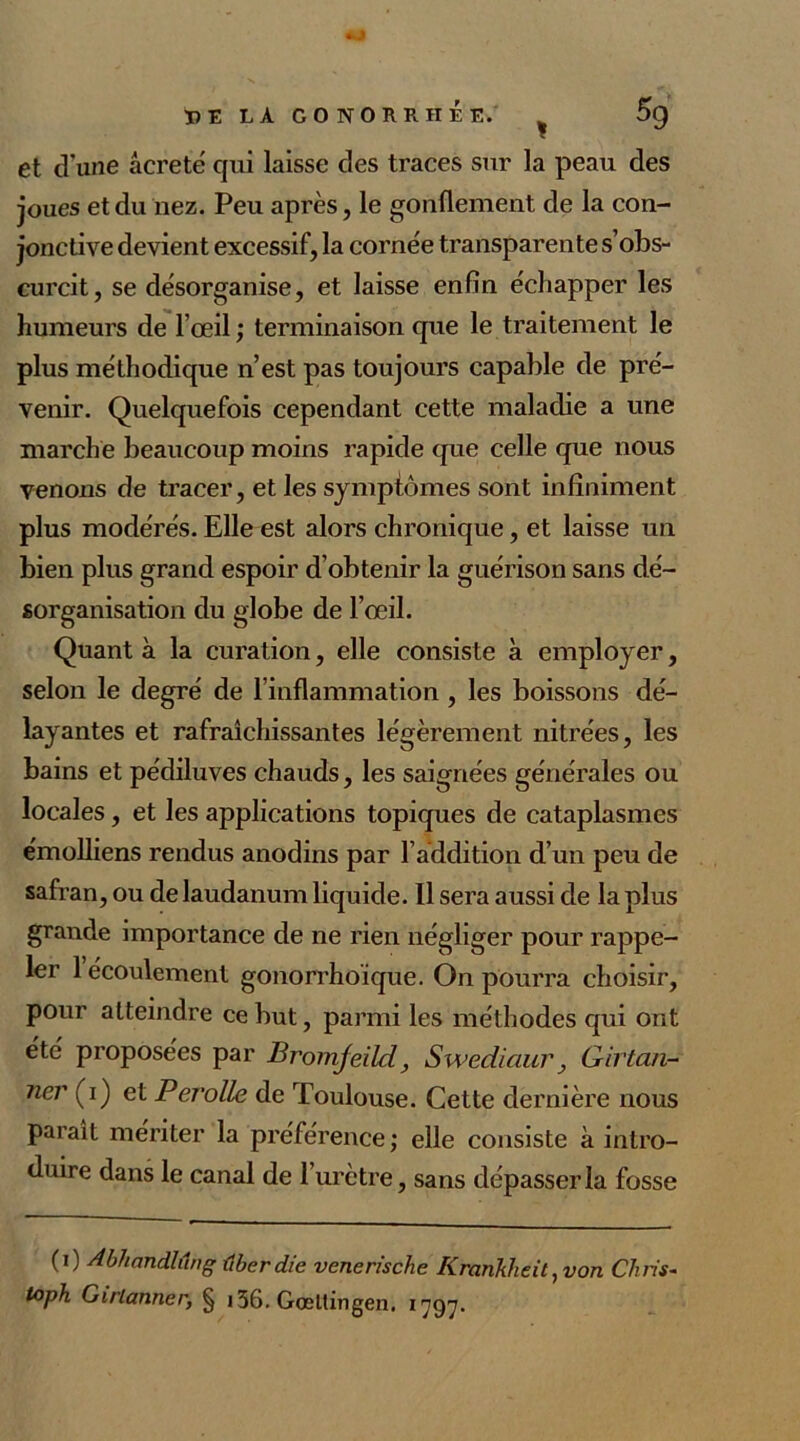 et dune âcretë qui laisse des traces sur la peau des joues et du nez. Peu après, le gonflement de la con- jonctive devient excessif, la cornée transparente s’obs- curcit, se désorganise, et laisse enfin échapper les humeurs de l’œil ; terminaison que le traitement le plus méthodique n’est pas toujours capable de pré- venir. Quelquefois cependant cette maladie a une marche beaucoup moins rapide que celle que nous venons de tracer, et les symptômes sont infiniment plus modérés. Elle est alors chronique, et laisse un bien plus grand espoir d’obtenir la guérison sans dé- sorganisation du globe de l’œil. Quant à la curation, elle consiste à employer, selon le degré de l’inflammation, les boissons dé- layantes et rafraîchissantes légèrement nitrées, les bains et pédiluves chauds, les saignées générales ou locales, et les applications topiques de cataplasmes émolliens rendus anodins par l’addition d’un peu de safran, ou de laudanum liquide. Il sera aussi de la plus grande importance de ne rien négliger pour rappe- ler 1 écoulement gonorrhoique. On pourra choisir, pour atteindre ce but, parmi les méthodes qui ont été proposées par Bromfeild} Swediaur, Girtan- lier (i) et Perolle de Toulouse. Cette dernière nous paraît mériter la préférence; elle consiste à intro- duire dans le canal de 1 urètre, sans dépasser la fosse (i) Abhandlûng ûberdie venerische Kranklieit,von Chris- toph Girlanner, § 136. Gœttingen. 1797.