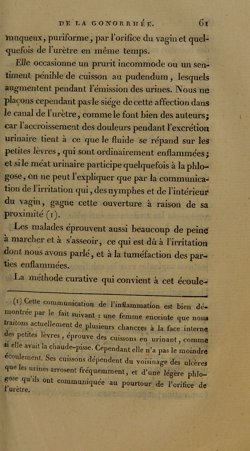 taüqueux, puriforme, par l’orifice du vagin et quel- quefois de l’urètre en même temps. Elle occasionne un prurit incommode ou un sen- timent pénible de cuisson au pudendum, lesquels augmentent pendant l’émission des urines. Nous ne plaçons cependant pas le siège de cette affection dans le canal de 1 urètre, comme le font bien des auteurs; car 1 accroissement des douleurs pendant l’excrétion urinaire tient à ce que le fluide se répand sur les petites lèvres, qui sont ordinairement enflammées; et si le méat urinaire participe quelquefois à laphlo- gose, on ne peut l’expliquer que par la communica- tion de l’irritation qui, des nymphes et de l’intérieur du vagin, gagne cette ouverture à raison de sa proximité (i). Les malades éprouvent aussi beaucoup de peiné a marcher et a s asseoir, ce qui est dû à l’irritation dont nous avons parlé, et à la tuméfaction des par- ties enflammées. La méthode curative qui convient à cet écoule- (i) Cette communication de l’inflammation est bien dé- montrée par le fait suivant : une femme enceinte que noua traitons actuellement de plusieurs chancres à la face interne des petites lèvres, éprouve des cuissons en urinant, comme S1 6 le 3Vait la cha“de-pisse. Cependant elle n’a pas le moindre ulement. Ses cuissons dépendent du voisinage dès ulcères que les urines arrosent fréquemment, et d’une légère phlo- f,°Se qu’Us ont communiquée au pourtour de l’orifice de