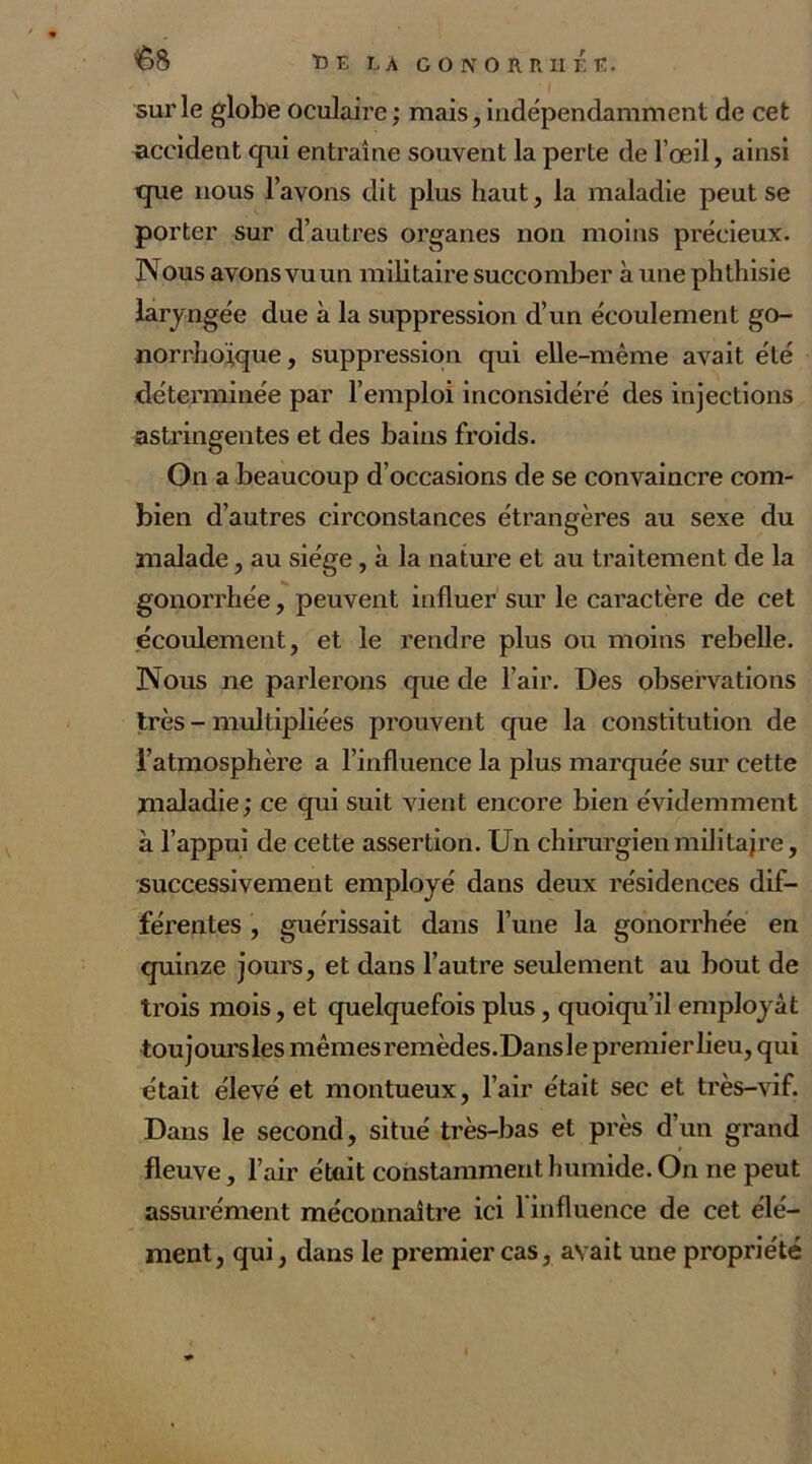 &8 Î>E LA GONORRHÉE. i sur le globe oculaire ; mais, indépendamment de cet accident qui entraîne souvent la perte de l’œil, ainsi que nous l’avons dit plus haut, la maladie peut se porter sur d’autres organes non moins précieux. Nous avons vu un militaire succomber à une phthisie laryngée due à la suppression d’un écoulement go- no rrhoïque , suppression qui elle-même avait été déterminée par l’emploi inconsidéré des injections astringentes et des bains froids. On a beaucoup d’occasions de se convaincre com- bien d’autres circonstances étrangères au sexe du malade, au siège, à la nature et au traitement de la gonorrhée, peuvent influer sur le caractère de cet écoulement, et le rendre plus ou moins rebelle. Nous ne parlerons que de l’air. Des observations très - multipliées prouvent que la constitution de l’atmosphère a l’influence la plus marquée sur cette maladie; ce qui suit vient encore bien évidemment à l’appui de cette assertion. Un chirurgien militajre, successivement employé dans deux résidences dif- férentes , guérissait dans l’une la gonorrhée en quinze jours, et dans l’autre seulement au bout de trois mois, et quelquefois plus, quoiqu’il employât toujoursles mêmes remèdes.Dansle premier lieu, qui était élevé et montueux, l’air était sec et très-vif. Dans le second, situé très-bas et près d’un grand fleuve, l’air était constamment humide. On ne peut assurément méconnaître ici 1 influence de cet élé- ment, qui, dans le premier cas, avait une propriété