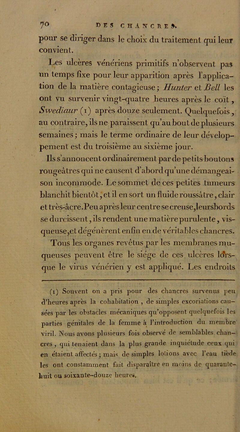 pour se diriger dans le choix du traitement qui leur convient. Les ulcères vénériens primitifs n’observent pas un temps fixe pour leur apparition après l’applica- tion de la matière contagieuse ; Hunter et Bell les ont vu survenir vingt-quatre heures après le coït, Swediaur (i) après douze seulement. Quelquefois, au contraire, ils ne paraissent qu’au bout de plusieurs semaines ; mais le terme ordinaire de leur dévelop- pement est du troisième au sixième jour. Ils s’annoncent ordinairement par de pe ti ts boutons rougeâtres qui ne causent d’abord qu’une démangeai- son incommode. Le sommet de ces petites tumeurs blanchit bientôt, et il en sort un fluide roussâtre, clair et très-âcre.Peu après leur centre se creuse,leursbords se durcissent, ils rendent une matière purulente, vis- queuse,et dégénèrent enfin en de véritables chancres. Tous les organes revêtus par les membranes mu- queuses peuvent être le siège de ces ulcères lors- que le virus vénérien y est appliqué. Les endroits (i) Souvent on a pris pour des chancres survenus peu d’heures après la cohabitation , de simples excoriations cau- se'es par les obstacles mécaniques qu’opposent quelquefois les parties génitales de la femme à l’introduction du membre viril. Nous avons plusieurs fois observé de semblables chan- cres , qui tenaient dans la plus grande inquiétude ceux qui en étaient affectés j mais de simples lotions avec l’eau tiède les ont constamment fait disparaître en moins de quarante- huit ou soixante-douze heures.