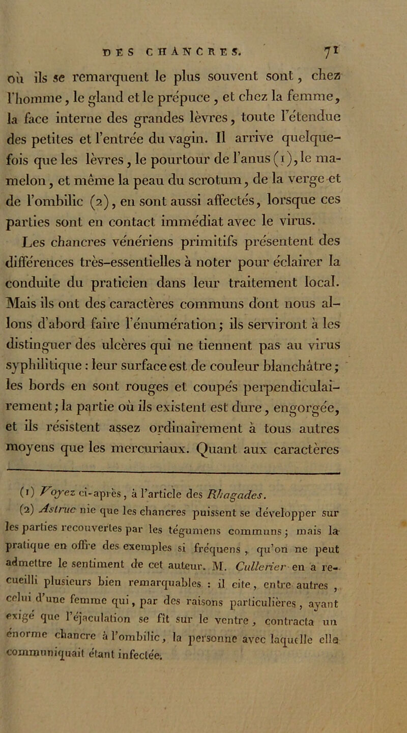 où ils se remarquent le plus souvent sont, chez l'homme, le gland elle prépuce , et chez la femme, la face interne des grandes lèvres, toute Fétendue des petites et l’entrée du vagin. Il arrive quelque- fois que les lèvres, le pourtour de l’anus ( 1 ), le ma- melon , et même la peau du scrotum, de la verge et de l’ombilic (2), en sont aussi affectés, lorsque ces parties sont en contact immédiat avec le virus. Les chancres vénériens primitifs présentent des différences très-essentielles à noter pour éclairer la conduite du praticien dans leur traitement local. Mais ils ont des caractères communs dont nous al- lons d’abord faire l’énumération ; ils serviront à les distinguer des ulcères qui ne tiennent pas au virus syphilitique : leur surface est de couleur blanchâtre ; les bords en sont rouges et coupés perpendiculai- rement; la partie où ils existent est dure, engorgée, et ils résistent assez ordinairement à tous autres moyens que les mercuriaux. Quant aux caractères (0 V°Jez ci-après, à l’article des Rhngades. (2) Astmc nie que les chancres puissent se développer sur les parties recouvertes par les tégumens communs ; mais la- pratique en offre des exemples si fréquens , qu’on ne peut admettre le sentiment de cet auteur. M. Cullerier en a re- cueilli plusieurs bien remarquables : il cite, entre autres , celui d’une femme qui, par des raisons particulières, ayant exige que l’éjaculation se fît sur le ventre, contracta un énorme chancre à l’ombilic, la personne avec laquelle elle communiquait étant infectée.