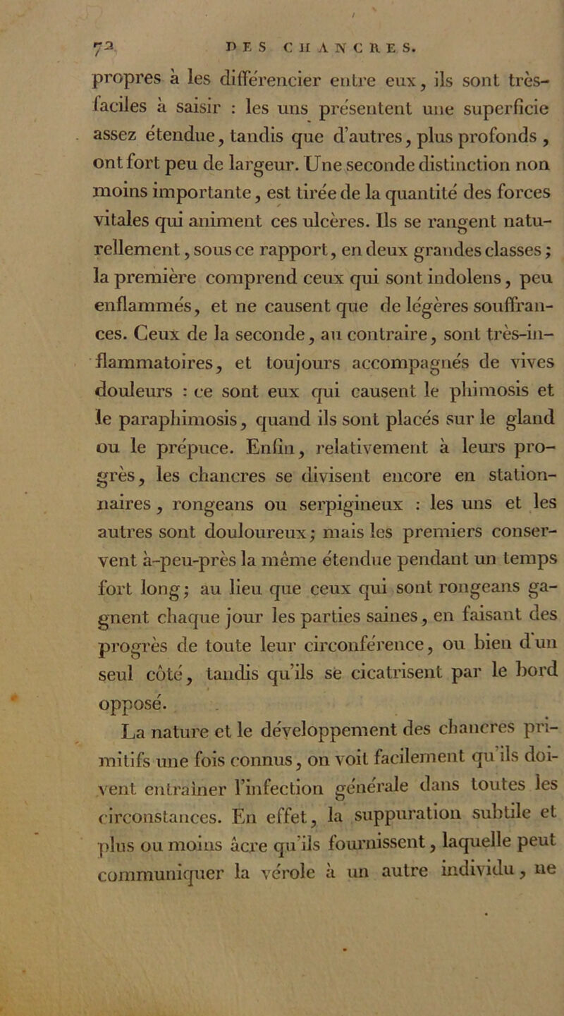 propres à les différencier entre eux, ils sont très- faciles à saisir : les uns présentent une superficie assez étendue, tandis que d’autres, plus profonds , ont fort peu de largeur. Une seconde distinction non moins importante, est tirée de la quantité des forces vitales qui animent ces ulcères. Ils se rangent natu- rellement , sous ce rapport, en deux grandes classes ; la première comprend ceux qui sont indolens, peu enflammés, et ne causent que de légères souffran- ces. Ceux de la seconde, au contraire, sont très-in- flammatoires, et toujours accompagnés de vives douleurs : ce sont eux qui causent le phimosis et le paraphimosis, quand ils sont placés sur le gland ou le prépuce. Enfin, relativement à leurs pro- grès, les chancres se divisent encore en station- naires , rongeans ou serpigineux : les uns et les autres sont douloureux; mais les premiers conser- vent à-peu-près la même étendue pendant un temps fort long; au lieu que ceux qui sont rongeans ga- gnent chaque jour les parties saines, en faisant des progrès de toute leur circonférence, ou bien dun seul côté, tandis qu’ils se cicatrisent par le bord opposé. La nature et le développement des chancres pri- mitifs une fois connus, on voit facilement qu ils doi- vent entraîner l’infection générale dans toutes les circonstances. En effet, la suppuration subtile et plus ou moins âcre qu ils fournissent, laquelle peut communiquer la vérole à un autre individu, ne