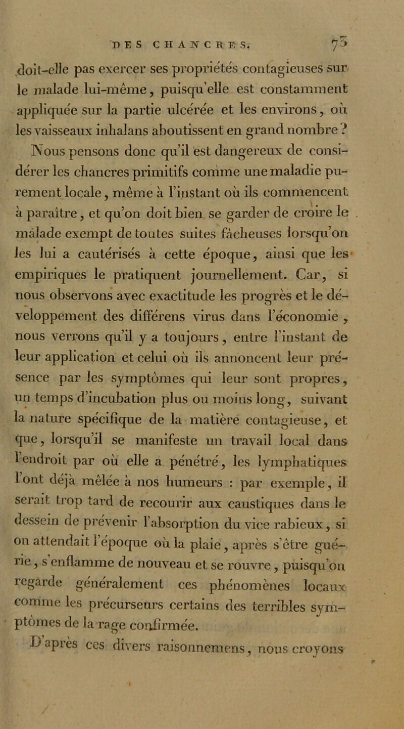 cloil—elle pas exercer ses propriétés contagieuses sur le malade lui-même, puisqu’elle est constamment appliquée sur la partie ulcérée et les environs, où les vaisseaux inhalans aboutissent en grand nombre ? Nous pensons donc qu’il est dangereux de consi- dérer les chancres primitifs comme une maladie pu- rement locale, même à l’instant où ils commencent, à paraître, et qu’on doit bien se garder de croire le malade exempt de toutes suites fâcheuses lorsqu’on les lui a cautérisés à cette époque, ainsi que les' empiriques le pratiquent journellement. Car, si nous observons avec exactitude les progrès et le dé- veloppement des différens virus dans l’économie , nous verrons qu’il y a toujours, entre l’instant cle leur application et celui où ils annoncent leur pré- sence par les symptômes qui leur sont propres, un temps d’incubation plus ou moins long, suivant la nature spécifique de la matière contagieuse, et que, lorsqu’il se manifeste un travail local dans 1 endroit par où elle a pénétré, les lymphatiques lont déjà mêlée à nos humeurs : par exemple, il serait trop tard de recourir aux caustiques dans le dessein de prévenir l’absorption du vice rabieux, si on attendait 1 époque où la plaie, après s’être gué- rie , s enflamme de nouveau et se rouvre, puisqu’on regarde généralement ces phénomènes locaux comme les précurseurs certains des terribles sym- ptômes de la rage confirmée. Uapiès ces divers raisonnemens, nous croyons