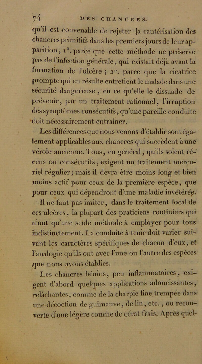 qu il est convenable de rejeter ja cautérisation des chancres jprimitifs dans les premiers jours de leur ap- parition, i°. parce que cette méthode ne préserve pas de 1 infection générale, qui existait déjà avant la formation de l’ulcère ; 2°. parce que la cicatrice prompte qui en résulte entretient le malade dans une sécurité dangereuse , en ce quelle le dissuade de prévenir, par un traitement rationnel, l’irruption des symptômes consécutifs, qu’une pareille conduite 'doit nécessairement entraîner. Les différences que nous venons d’établir sont éga- lement applicables aux chancres qui succèdent aune vérole ancienne. Tous, en général, qu’ils soient ré- cens ou consécutifs, exigent un traitement mercu- riel régulier; mais il devra être moins long et bien moins actif pour ceux de la première espèce, que pour ceux qui dépendront d’une maladie invétérée. Il ne faut pas imiter, dans le traitement local de ces ulcères, la plupart des praticiens routiniers qui n’ont qu’une seule méthode à employer pour tons indistinctement. La conduite à tenir doit varier sui- vant les caractères spécifiques de chacun d’eux, et l’analogie qu’ils ont avec l’une ou l’autre des espèces que nous avons établies. Les chancres bénins, peu inflammatoires, exi- gent d’abord quelques applications adoucissantes, relâchantes, comme de la charpie fine trempée dans une décoction de guimauve, de lin, etc., ou recou- verte d’une légère couche de cérat Irais. Après quel-