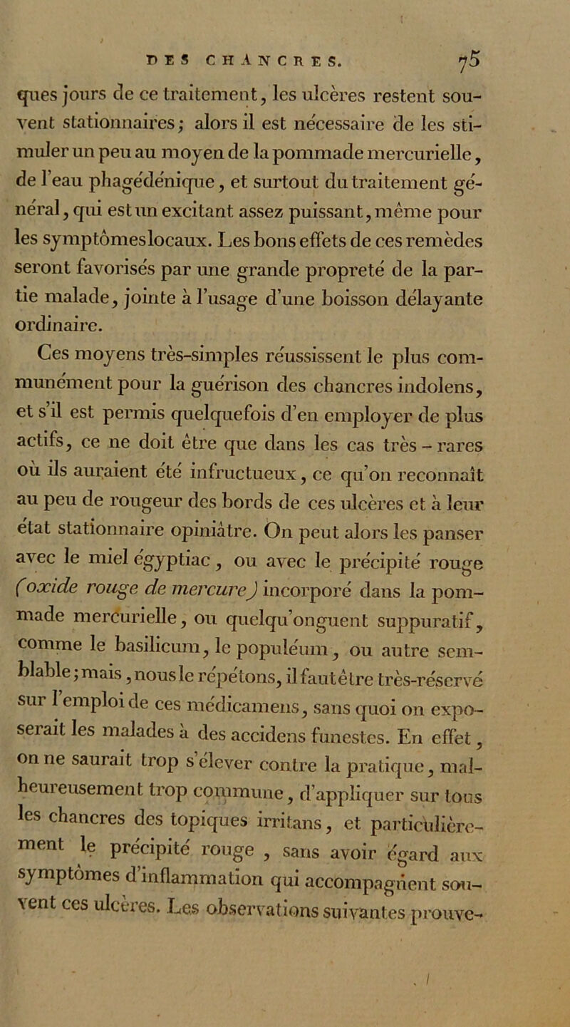 ques jours de ce traitement, les ulcères restent sou- vent stationnaires; alors il est ne'cessaire de les sti- muler un peu au moyen de la pommade mercurielle, de 1 eau phagédénique, et surtout du traitement gé- néral , qui est un excitant assez puissant, même pour les symptômes locaux. Les bons effets de ces remèdes seront favorises par une grande propreté de la par- tie malade, jointe à l’usage d’une boisson délayante ordinaire. Ces moyens très-simples réussissent le plus com- munément pour la guérison des chancres indolens, et s il est permis quelquefois d’en employer de plus actifs, ce ne doit être que dans les cas très - rares où ils auraient été infructueux, ce qu’on reconnaît au peu de rougeur des bords de ces ulcères et à leur état stationnaire opiniâtre. On peut alors les panser avec le miel égyptiac, ou avec le précipité rouge (oxide rouge de mercureJ incorporé dans la pom- made mercurielle, ou quelqu’onguent suppuratif, comme le basilicum, le populéum, ou autre sem- blable ; mais, nous le répétons, ilfautêtre très-réservé sur 1 emploi de ces médicamens, sans quoi on expo- sei ait les malades à des accidens funestes. En effet, on ne saurait trop s élever contre la pratique, mal- heureusement trop commune, d’appliquer sur tons les chancres des topiques irritans, et particulière- ment le précipité rouge , sans avoir égard aux symptômes d’inflammation qui accompagnent sou- vent ces ulcérés. Les observations suivantes prouve- /