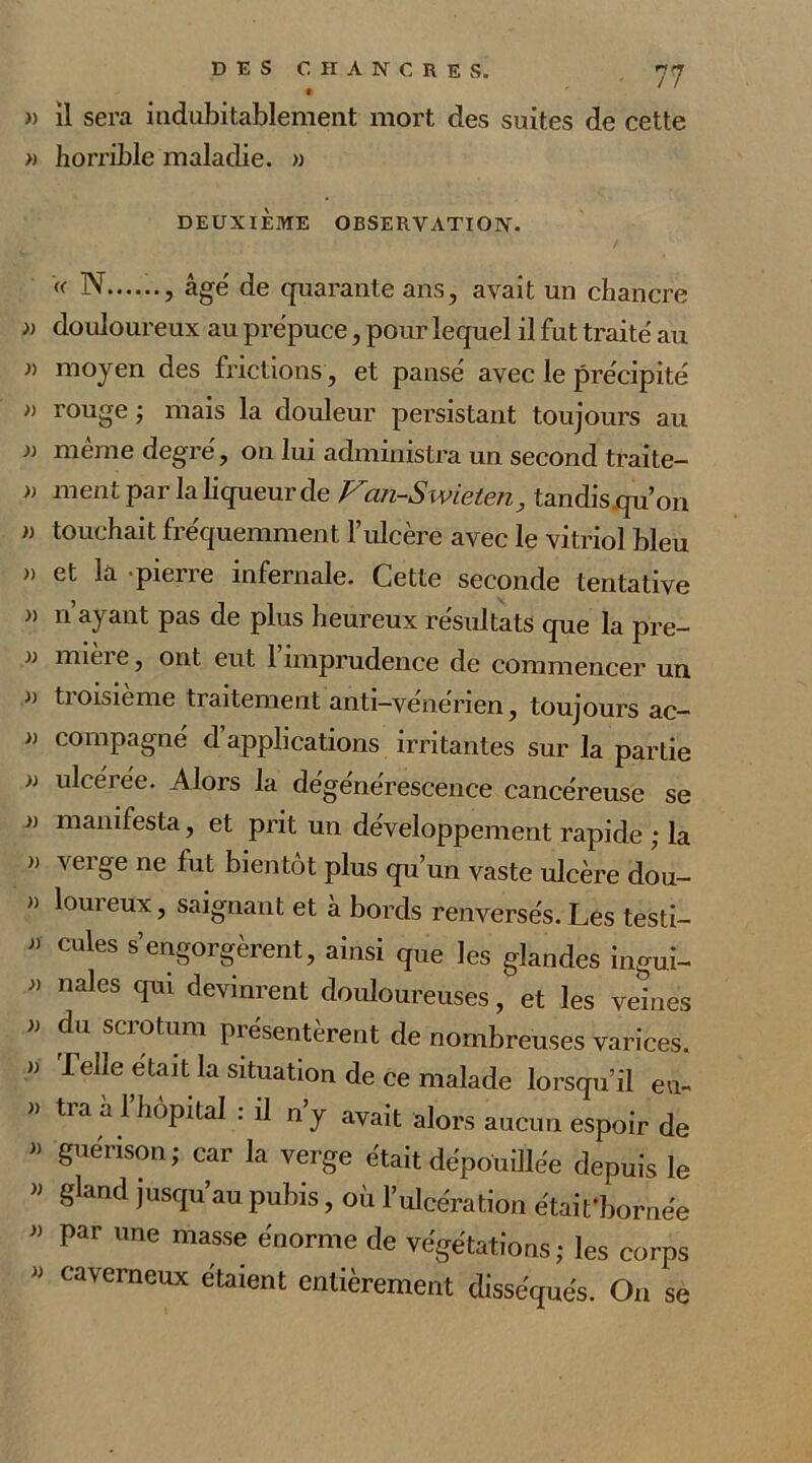 » il sera indubitablement mort des suites de cette » horrible maladie. » DEUXIÈME OBSERVATION. «■ N , âgé de quarante ans, avait un chancre » douloureux au prépuce, pour lequel il fut traité au i) moyen des frictions, et pansé avec le précipité » rouge ; mais la douleur persistant toujours au )) meme degre, on lui administra un second traite— » ment par la liqueur de Fan-Swieten, tandis qu on » touchait fréquemment l’ulcère avec le vitriol bleu » et la pierre infernale. Cette seconde tentative » n’ayant pas de plus heureux résultats que la pre- i) nuei e, ont eut 1 imprudence de commencer un » troisième traitement anti-vénérien, toujours ac- » compagne' d’applications irritantes sur la partie » ulcérée. Alors la dégénérescence cancéreuse se i) manifesta, et prit un développement rapide ; la » verge ne fut bientôt plus qu’un vaste ulcère dou- “ l°ureux ? saignant et à bords renversés. Les testi- » cules s’engorgèrent, ainsi que les glandes ingui- » nales qui devinrent douloureuses, et les veines » du sciotum piésentèrent de nombreuses varices. » Telle était la situation de ce malade lorsqu’il eu- « tra a 1 hôpital : il n’y avait alors aucun espoir de « guérison; car la verge était dépouillée depuis le « gland jusqu’au pubis, où l’ulcération était'bornée » par une masse énorme de végétations; les corps J) Caverneux etaient entièrement disséqués. On se