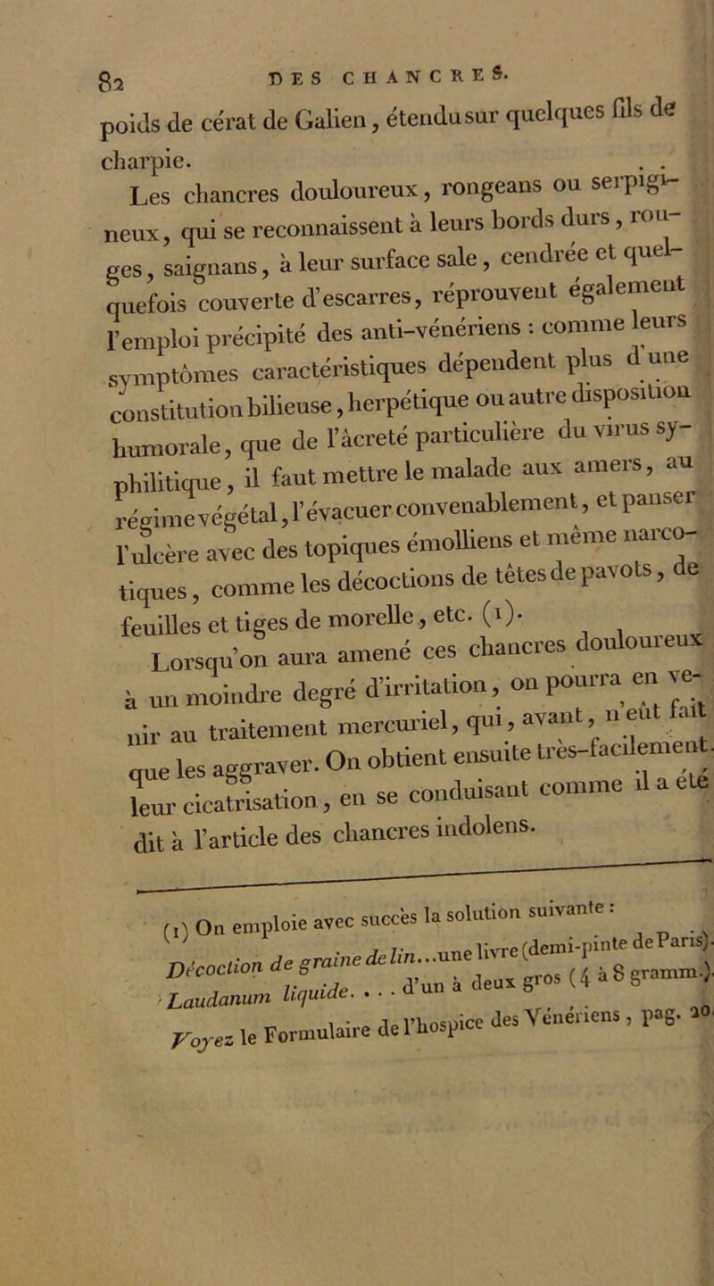 poids de cërat de Galien, étendu sur quelques fils de charpie. . . Les chancres douloureux, rongeans ou serpigv neux, qui se reconnaissent à leurs bords durs, rou- ges , saignons, à leur surface sale, cendrée et quel- quefois couverte d’escarres, réprouvent ega ement l’emploi précipité des anti-vénériens : comme eurs symptômes caractéristiques dépendent plus d une constitution bilieuse, herpétique ou autre disposition humorale, que de l’âcreté particulière du virus sy- philitique, il faut mettre le malade aux amers, au régime végétal, l’évacuer convenablement, et panser l’ulcère avec des topiques émolliens et meme liai co- tiques, comme les décoctions de têtes de pavots, de feuilles et tiges de morelle, etc. (0- Lorsqu’on aura amené ces chancres douloureux h un moindre degré d’irritation, on pourra en ve- nir au traitement mercuriel, qui, avant n eut fait que les aggraver. On obtient ensuite tres-lac.lemen . leur cicatrisation, en se conduisant comme ilaete dit à l’article des chancres indolens. On emploie avec succès la solution suivante : ' ' 1 * f 0 On emploie av^ ~ . . . , in ico iIps Veneriens, pag-20, Laudanum Liquiae — ~ ^ • ^ol’Kosuice des Yenenens, pag. ao, Voyez le Formulaire de 1 hospice u