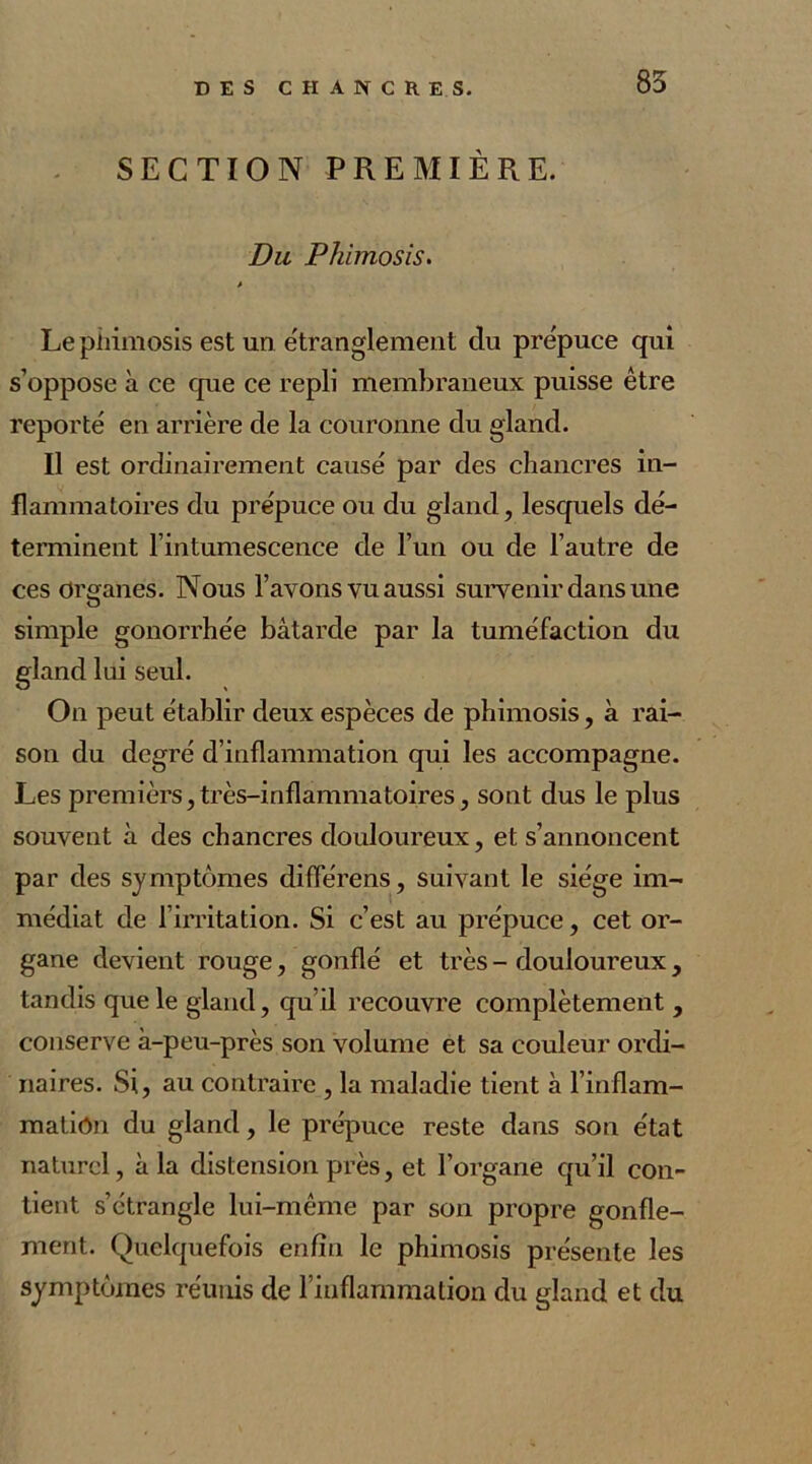 SECTION PREMIÈRE. Du Phimosis. > Le phimosis est un étranglement du prépuce qui s’oppose à ce que ce repli membraneux puisse être reporté en arrière de la couronne du gland. Il est ordinairement causé par des chancres in- flammatoires du prépuce ou du gland, lesquels dé- terminent l’intumescence de l’un ou de l’autre de ces organes. Nous l’avons vu aussi survenir dans une simple gonorrhée bâtarde par la tuméfaction du gland lui seul. On peut établir deux espèces de phimosis, à rai- son du degré d’inflammation qui les accompagne. Les premiers, très-inflammatoires, sont dus le plus souvent à des chancres douloureux, et s’annoncent par des symptômes différens, suivant le siège im- médiat de l’irritation. Si c’est au prépuce, cet or- gane devient rouge, gonflé et très - douloureux , tandis que le gland, qu il recouvre complètement , conserve à-peu-près son volume et sa couleur ordi- naires. Si, au contraire , la maladie tient à l’inflam- matiôn du gland, le prépuce reste dans son état naturel, à la distension près, et l’organe qu’il con- tient s’étrangle lui-même par son propre gonfle- ment. Quelquefois enfin le phimosis présente les symptômes réunis de l’inflammation du gland et du