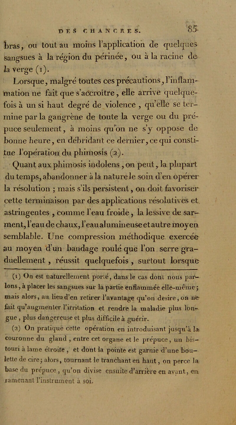 85- bras, ou tout au moins l’application de quelques sangsues à la région du périnée, ou à la racine do la verge (i). Lorsque, malgré toutes ces précautions, l’inflam- mation ne fait que s’accroître, elle arrive quelque- fois à un si haut degré de violence , quelle se ter- mine par la gangrène de toute la verge ou du pré- puce seulement, à moins qu’on ne s’y oppose de bonne heure, en débridant ce dernier, ce qui consti- tue l’opération du phimosis (2). Quant aux phimosis indolens, on peut, la plupart du temps, abandonner à la nature le soin d’en opérer la résolution ; mais s’ils persistent, on doit favoriser cette terminaison par des applications résolutives et astringentes , comme l’eau froide, la lessive de sar- ment, l’eau de chaux, l’eau alumineuse et autre moyen semblable. Une compression méthodique exercée au moyen d’un bandage roulé que l’on serre gra- duellement , réussit quelquefois , surtout lorsque (0 On est naturellement porté, dans le cas dont nous par- lons , à placer les sangsues sur la partie enflammée elle-même ) mais alors, au lieu d’en retirer l’avantage qu’on desire , on ne fait qu’augmenter l’ii-rilation et rendre la maladie plus lon- gue , plus dangereuse et plus difficile à guérir. (2) On pratique cette opération en introduisant jusqu’à la couronne du gland , entre cet organe et le prépuce, un bis- touri à lame étroite , et dont la pointe est garnie d’une bou- lette de cire j alors, tournant le tranchant en haut, on perce la base du prépuce , qu’on divise ensuite d’arrière en avant, en ramenant l’instrument à soi.