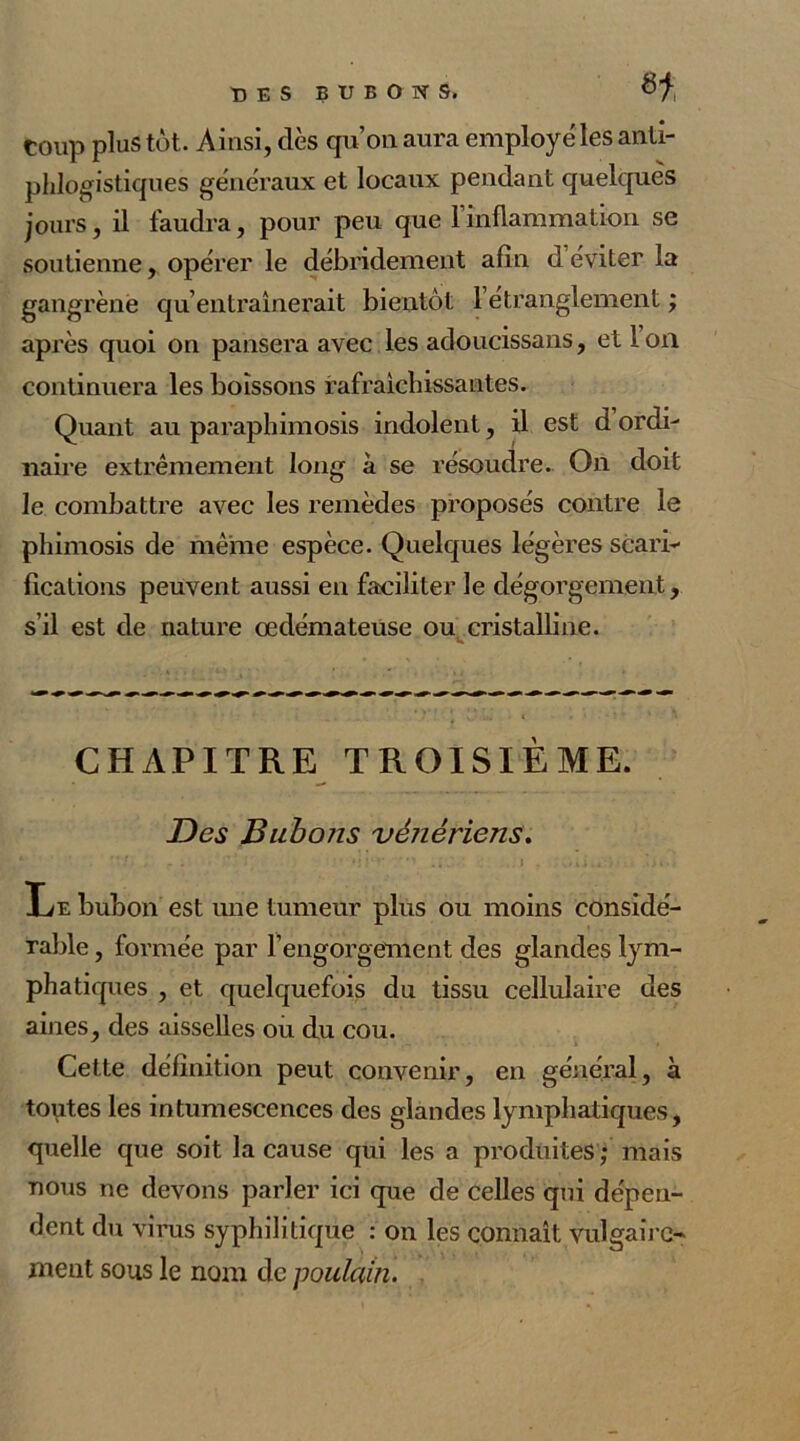 H Coup plus tôt. Ainsi, dès qu’on aura employé les anti- phlogistiques généraux et locaux pendant quelques jours, il faudra, pour peu que l’inflammation se soutienne, opérer le débridement afin d éviter la gangrène qu’entraînerait bientôt l’étranglement ; après quoi on pansera avec les adoucissans, et Ion continuera les boissons rafraîchissantes. Quant au paraphimosis indolent, il est d ordi- naire extrêmement long à se résoudre. On doit le combattre avec les remèdes proposés contre le phimosis de même espèce. Quelques légères scari- fications peuvent aussi en faciliter le dégorgement, s’il est de nature œdémateuse ou cristalline. CHAPITRE TROISIEME. Des Bubons vénériens. Le bubon est une tumeur plus ou moins considé- rable , formée par l’engorgement des glandes lym- phatiques , et quelquefois du tissu cellulaire des aines, des aisselles ou du cou. Cette définition peut convenir, en général, à toutes les intumescences des glandes lymphatiques, quelle que soit la cause qui les a produites ; mais nous ne devons parler ici que de celles qui dépen- dent du virus syphilitique : on les connaît vulgaire- ment sous le nom de poulain.