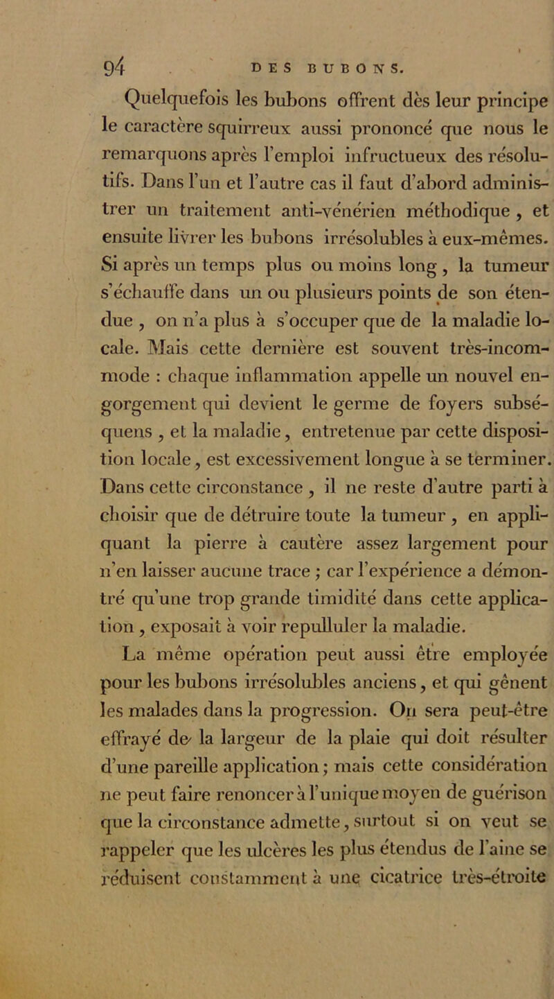 Quelquefois les bubons offrent dès leur principe le caractère squirreux aussi prononcé que nous le remarquons après l’emploi infructueux des résolu- tifs. Dans l’un et l’autre cas il faut d’abord adminis- trer un traitement anti-vénérien méthodique , et ensuite livrer les bubons irrésolubles à eux-mêmes. Si après un temps plus ou moins long , la tumeur s’échauffe dans un ou plusieurs points de son éten- due , on n’a plus à s’occuper que de la maladie lo- cale. Mais cette dernière est souvent très-incom- mode : chaque inflammation appelle un nouvel en- gorgement qui devient le germe de foyers subsé- quens , et la maladie, entretenue par cette disposi- tion locale, est excessivement longue à se terminer. Dans cette circonstance , il ne reste d’autre parti à choisir que de détruire toute la tumeur , en appli- quant la pierre à cautère assez largement pour n’en laisser aucune trace ; car l’expérience a démon- tré qu’une trop grande timidité dans cette applica- tion , exposait à voir repulluler la maladie. La même opération peut aussi être employée pour les bubons irrésolubles anciens, et qui gênent les malades dans la progression. On sera peut-être effrayé de> la largeur de la plaie qui doit résulter d’une pareille application ; mais cette considération ne peut faire renoncer à l’unique moyen de guérison que la circonstance admette, surtout si on veut se rappeler que les ulcères les plus étendus de l’aine se réduisent constamment à une cicatrice très-étroite