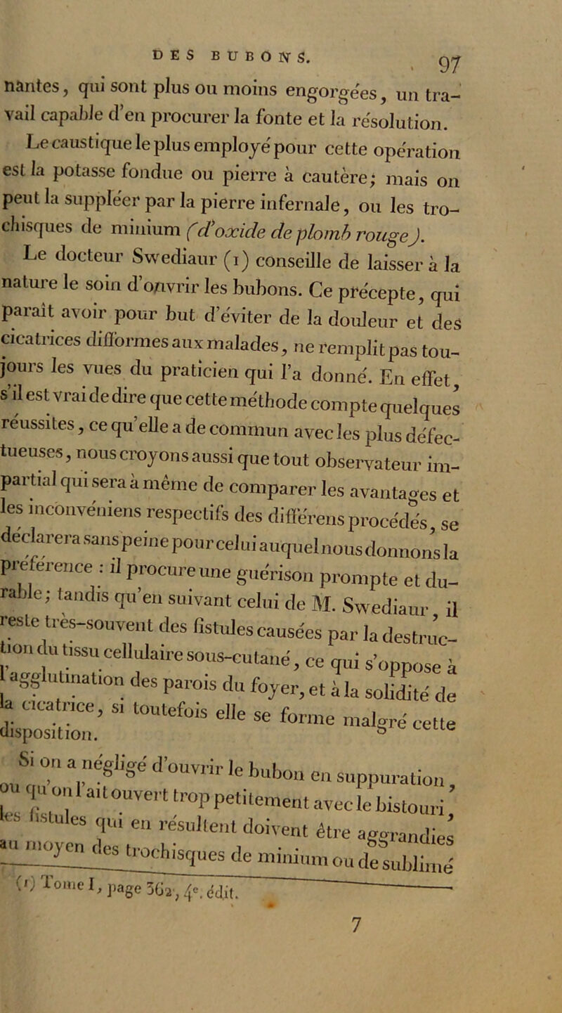 liantes, qui sont plus ou moins engorge'es. . 97 un tra- vail capable d’en procurer la fonte et la résolution. Le caustique le plus employé pour cette opération est la potasse fondue ou pierre à cautère; mais on peut la suppléer par la pierre infernale, ou les tro- chisques de minium fid'oxide de plomb rougeJ. Le docteur Swediaur (i) conseille de laisser à la nature le soin d’ouvrir les bubons. Ce précepte, qui parait avoir pour but d’éviter de la douleur et des cicatrices difformes aux malades, ne remplit pas tou- jours les vues du praticien qui l’a donné. En effet, s’il est vrai de dire que cette méthode compte quelques réussites, ce qu’elle a de commun avec les plus défec- tueuses, nous croyons aussi que tout observateur im- partial qui sera a même de comparer les avantages et les incbnvéniens respectifs des différensprocédés, se Si on a négligé d’ouvrir le bubon ou qu’on l’ait ouvert trop petitement n en Suppuration, nt avec le bistouri. 7