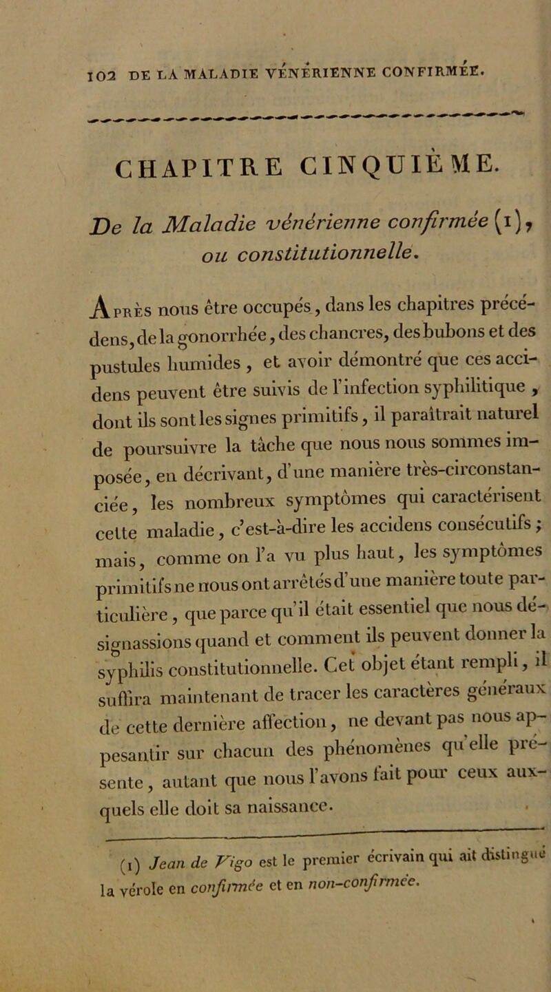 CHAPITRE CINQUIÈME. De la Maladie vénérienne confirmée (i), ou constitutionnelle. Après nous être occupes, dans les chapitres précé- dé ns, de la gonorrhée, des chancres, des bubons et des pustules humides , et avoir démontré que ces acci- dens peuvent être suivis de T infection syphilitique , dont ils sont les signes primitifs, il paraîtrait naturel de poursuivre la tâche que nous nous sommes im- posée, en décrivant, d’une manière très-circonstan- ciée , les nombreux symptômes qui caractérisent cette maladie, c’est-à-dire les accidens consécutifs ; mais, comme on l’a vu plus haut, les symptômes primitifs ne nous ont arrêtés d’une manière toute par- ticulière , que parce qu’il était essentiel que nous dé- signassions quand et comment ils peuvent donner la syphilis constitutionnelle. Cet' objet étant rempli, il suffira maintenant de tracer les caractères généraux de cette dernière affection, ne devant pas nous ap- pesantir sur chacun des phénomènes qu elle pré- senté , autant que nous l’avons tait pour ceux aux- quels elle doit sa naissance. (,) Jean de Vigo est le premier écrivain qui ait distingué la vérole en confirmée et en non-confirmée.