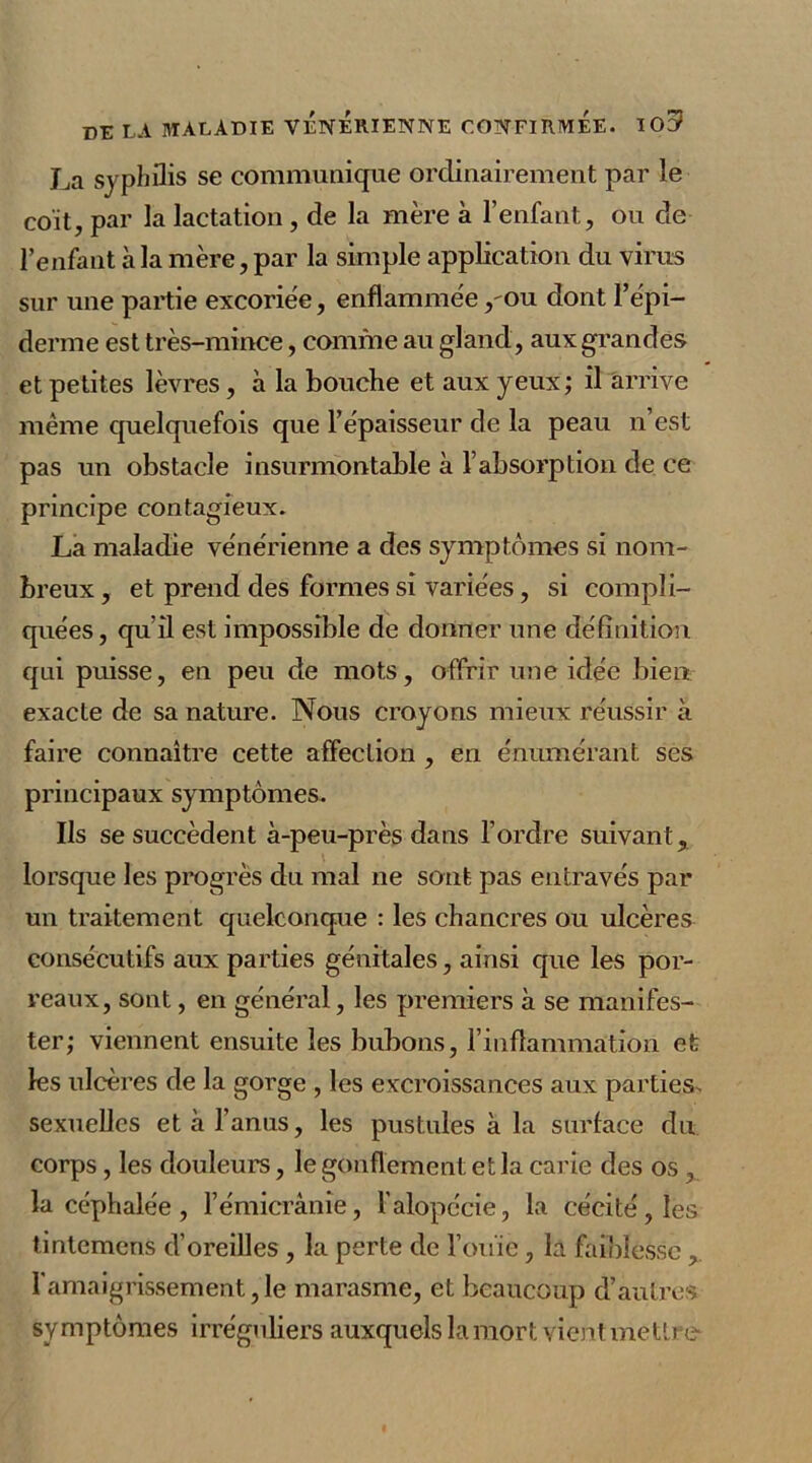 La syphilis se communique ordinairement par le coït, par la lactation, de la mère à l’enfant, ou de l’enfant à la mère, par la simple application du virus sur une partie excoriée, enflammée ,'Ou dont l’épi- derme est très-mince, comme au gland, aux grandes et petites lèvres, à la bouche et aux yeux; il arrive même quelquefois que l’épaisseur de la peau n’est pas un obstacle insurmontable à l’absorption de ce principe contagieux. La maladie vénérienne a des symptômes si nom- breux , et prend des formes si variées, si compli- quées, qu'il est impossible de donner une définition qui puisse, en peu de mots, offrir une idée bien exacte de sa nature. Nous croyons mieux réussir à faire connaître cette affection , en énumérant ses principaux symptômes. Ils se succèdent à-peu-près dans l’ordre suivant, lorsque les progrès du mal ne sont pas entravés par un traitement quelconque : les chancres ou ulcères consécutifs aux parties génitales, ainsi cjue les por- reaux, sont, en général, les premiers à se manifes- ter; viennent ensuite les bubons, l’inflammation et les ulcères de la gorge , les excroissances aux parties, sexuelles et à l’anus, les pustules à la surface du. corps , les douleurs, le gonflement et la carie des os , la céphalée , hémicrânie, l'alopécie, la cécité, les tintemens d’oreilles , la perte de l’ouïe, la faiblesse l'amaigrissement, le marasme, et beaucoup d’autres symptômes irréguliers auxquels la mort vient mettre