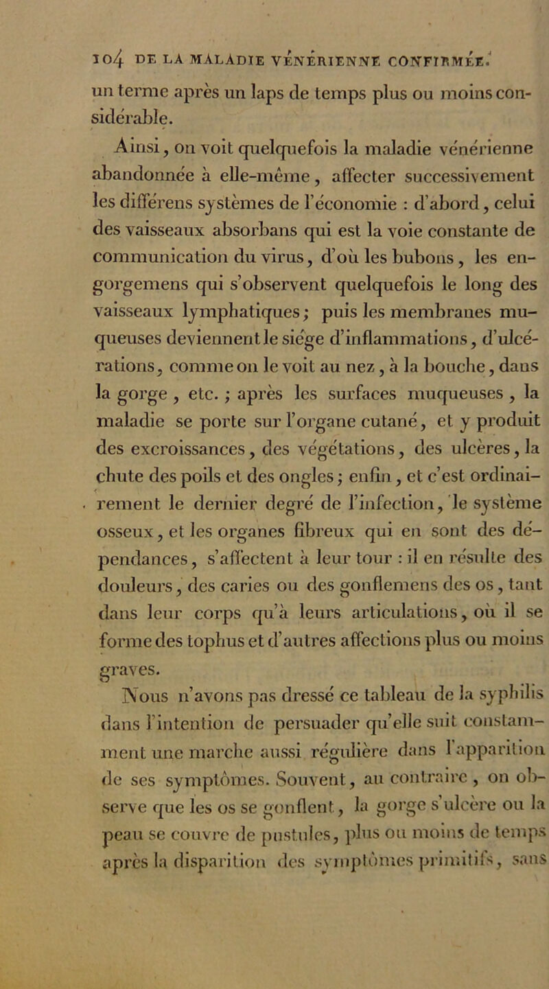 un terme après un laps de temps plus ou moins con- sidérable. Ainsi, on voit quelquefois la maladie vénérienne abandonnée à elle-même, affecter successivement les différens systèmes de l’économie : d’abord, celui des vaisseaux absorbans qui est la voie constante de communication du virus, d’où les bubons, les en- gorgemens qui s’observent quelquefois le long des vaisseaux lymphatiques ; puis les membranes mu- queuses deviennent le siège d’inflammations, d’ulcé- rations, comme on le voit au nez, .à la bouche, dans la gorge , etc. ; après les surfaces muqueuses , la maladie se porte sur l’organe cutané, et y produit des excroissances, des végétations, des ulcères, la chute des poils et des ongles ; enfin, et c’est ordinai- . renient le dernier degré de l’infection, le système osseux, et les organes fibreux qui en sont des dé- pendances, s’affectent à leur tour : il en résulte des douleurs, des caries ou des gonflemens des os, tant dans leur corps qu’à leurs articulations, où il se forme des tophus et d’autres affections plus ou moins graves. Nous n’avons pas dressé ce tableau de la syphilis dans l'intention de persuader qu’elle suit constam- ment une marche aussi régulière dans 1 apparition de ses symptômes. Souvent, au contraire , on ob- serve que les os se gonflent, la gorge s ulcère ou la peau se couvre de pustules, plus ou moins de temps après la disparition des symptômes primitifs, sans