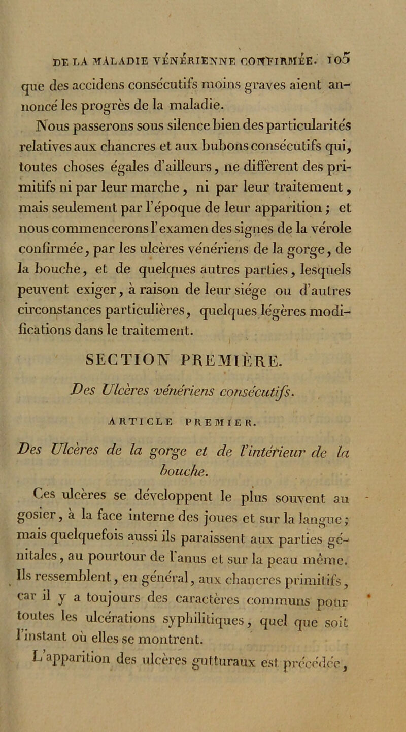 que des accidcns consecutifs moins graves aient an- nonce les progrès de la maladie. Nous passerons sous silence bien des particularités relatives aux chancres et aux bubons consecutifs qui, toutes choses égales d’ailleurs, ne diffèrent des pri- mitifs ni par leur marche, ni par leur traitement, mais seulement par l’époque de leur apparition ; et nous commencerons l’examen des signes de la vérole confirmée, par les ulcères vénériens de la gorge, de 1 abouche, et de quelques autres parties, lesquels peuvent exiger, à raison de leur siège ou d’autres circonstances particulières, quelques légères modi- fications dans le traitement. SECTION PREMIÈRE. Des Ulcères vénériens consécutifs. ARTICLE PREMIER. Des Ulcères de la gorge et de l’intérieur de la bouche. Ces ulcères se développent le plus souvent au gosier, à la face interne des joues et sur la langue; mais quelquefois aussi ils paraissent aux parties gé- nitales , au pourtour de 1 anus et sur la peau même. Us ressemblent, en général, aux chancres primitifs, car il y a toujours des caractères communs pour toutes les ulcérations syphilitiques, quel que soit 1 instant où elles se montrent. L apparition des ulcères gutturaux est. précédée,