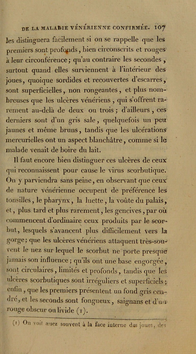 les distinguera facilement si on se rappelle que les premiers sont profqpds, bien circonscrits et rouges à leur circonférence ; qu’au contraire les secondes , surtout quand elles surviennent à l’intérieur des joues, quoique sordides et recouvertes d’escarres, sont superficielles, non rongeantes, et plus nom- breuses que les ulcères vénériens , qui s’offrent ra- rement au-delà de deux ou trois ; d’ailleurs , ces derniers sont d’un gris sale, quelquefois un peu jaunes et même bruns, tandis que les ulcérations mercurielles ont un aspect blanchâtre, comme si le malade venait de boire du lait. Il faut encore bien distinguer ces ulcères de ceux qui reconnaissent pour cause le virus scorbutique. On y parviendra sans peine, en observant que ceux de nature vénérienne occupent de préférence les tonsillcs, le pharynx, la luette, la voûte du palais, et, plus tard et plus rarement, les gencives, par où commencent d’ordinaire ceux produits par le scor- but, lesquels s’avancent plus difficilement vers la gorge; que les ulcères vénériens attaquent très-sou- vent le liez sur lequel le scorbut ne porte presque jamais son influence ; qu’ils ont une base engorgée, sont circulaires, limites et profonds, tandis que les ulcères scorbutiques sont irréguliers et superficiels; enfin, que les premiers présentent un fond gris cen- dré, et les seconds sont fongueux, saignans et d’un rouge obscur ou livide (i). '.O fbi v°il assez souvent à la face interne des joues, tirs