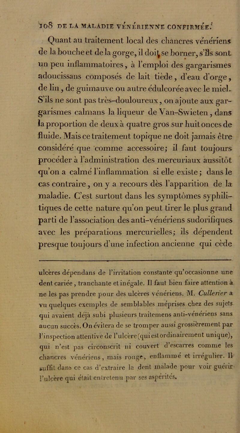 Quant au traitement local des chancres vénériens de la bouche et de la gorge, il doit se borner, s’ils sont un peu inflammatoires, à l’emploi des gargarismes adoucissans composés de lait tiède, d’eau d’orge, de lin, de guimauve ou autre édulcorée avec le miel. S’ils ne sont pas très-douloureux, on ajoute aux gar- garismes caïmans la liqueur de Van-Swieten, dans la proportion de deux à quatre gros sur huit onces de fluide. Mais ce traitement topique ne doit jamais être considéré que comme accessoire; il faut toujours procéder à l’administration des mercuriaux aussitôt qu’on a calmé l’inflammation si elle existe ; dans le cas contraire, on y a recours dès l’apparition de la maladie. C’est surtout dans les symptômes syphili- tiques de cette nature qu’on peut tirer le plus grand parti de l’association des anti-vénériens sudorifiques avec les préparations mercurielles; ils dépendent presque toujours d’une infection ancienne qui cède ulcères dépendans de l’irritation constante qu’occasionne une dent cariée , tranchante et inégale. Il faut bien faire attention à ne les pas prendre pour des ulcères vénériens. M. Cullener a vu quelques exemples de semblables méprises chez des sujets qui avaient déjà subi plusieurs trailemens anti-vénériens sans aucun succès. On évitera de se tromper aussi grossièrement par l’inspection attentive de l’ulcère (qui est ordinairement unique), qui n’est pas circonscrit ni couvert d’escarres comme les chancres vénériens, mais rouge, enflammé et irrégulier. U suffit dans ce cas d’extraire la dent malade pour voir guérir l’ulcère qui était entretenu par ses aspérités.