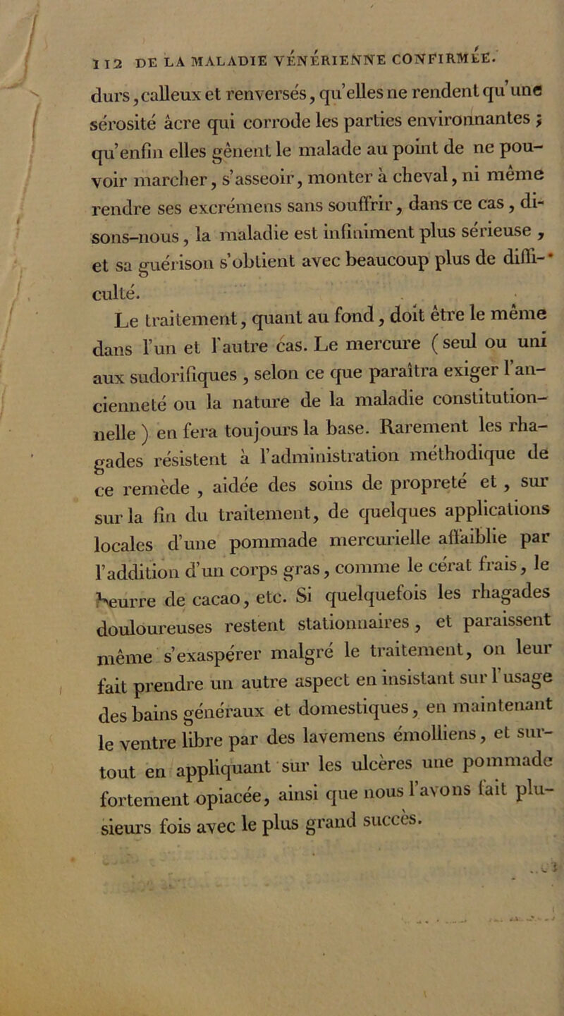 / I 12 DE LA MALADIE VENERIENNE CONFIRMEE. durs,calleux et renversés, qu’elles ne rendent qu’une sérosité acre qui corrode les parties environnantes j qu’enfin elles gênent le malade au point de ne pou- voir marcher, s’asseoir, monter à cheval, ni même rendre ses excrémens sans souffrir, dans ce cas, di- sons-nous , la maladie est infiniment plus sérieuse , et sa guérison s’obtient avec beaucoup plus de diffi-* culté. Le traitement, quant au fond, doit être le même dans l’un et l'autre cas. Le mercure ( seul ou uni aux sudorifiques , selon ce que paraîtra exiger l’an- cienneté ou la nature de la maladie constitution- nelle ) en fera toujours la base. Rarement les rha- gades résistent à l’administration méthodique de ce remède , aidee des soins de propreté et , sui sur la fin du traitement, de quelques applications locales d’une pommade mercurielle affaiblie par l’addition d’un corps gras, comme le cérat frais, le beurre de cacao, etc. Si quelquefois les rhagades douloureuses restent stationnaires, et paiaissent même s’exaspérer malgré le traitement, on leur fait prendre un autre aspect en insistant sur l’usage des bains généraux et domestiques, en maintenant le ventre libre par des lavemens émolliens, et sur- tout en appliquant sur les ulcères une pommade fortement opiacée, ainsi que nous l’avons lait plu- sieurs fois avec le plus grand succès. ..Ci