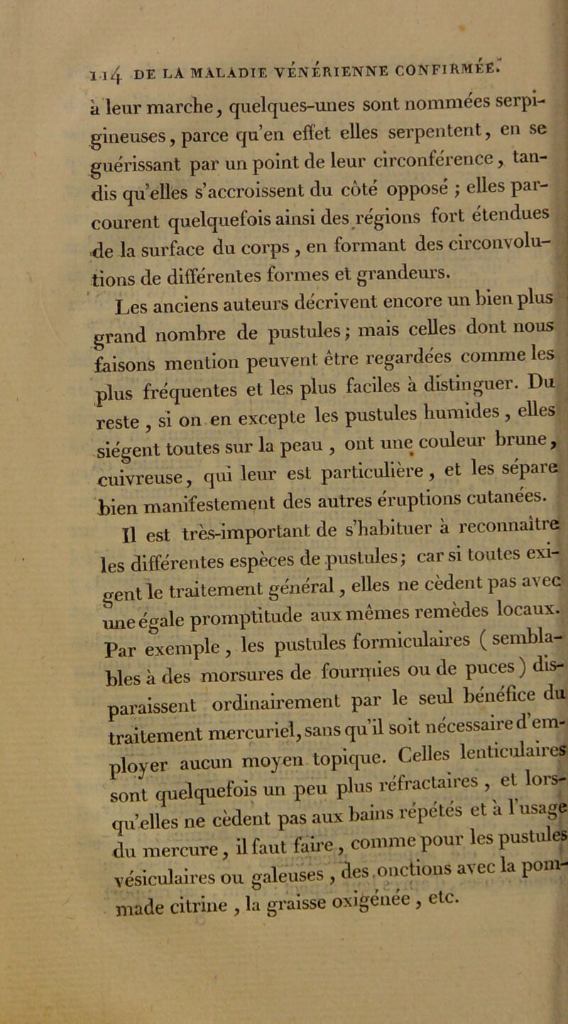 à leur marche, quelques-unes sont nommées serpi- gineuses, parce qu’en effet elles serpentent, en se guérissant par un point de leur circonférence, tan- dis qu elles s’accroissent du côté opposé ; elles par- courent quelquefois ainsi des régions fort étendues de la surface du corps , en formant des circonvolu- tions de différentes formes et grandeurs. Les anciens auteurs décrivent encore un bien plus ■ grand nombre de pustules; mais celles dont nous faisons mention peuvent être regardées comme les plus fréquentes et les plus faciles à distinguer. Du reste , si on en excepte les pustules humides , elles siègent toutes sur la peau , ont une couleur brune, cuivreuse, qui leur est particulière, et les séparé bien manifestement des autres éruptions cutanées. Il est très-important de s’habituer à reconnaities les différentes espèces de pustules; car si toutes exi- gent le traitement général, elles ne cèdent pas avec mie égale promptitude aux mêmes remèdes locaux. Par exemple , les pustules formiculaires ( sembla- bles à des morsures de founnies ou de puces ) dis- paraissent ordinairement par le seul bénéfice du traitement mercuriel, sans qu’il soit nécessaire d em- ployer aucun moyen topique. Celles lenticulaires sont quelquefois un peu plus réfractaires , et ois- qu’elles ne cèdent pas aux bains répétés et a usage du mercure, il faut faire, comme pour les pustules vésiculaires ou galeuses , des , onctions a\ec la poni made citrine , la graisse oxigénee , etc.