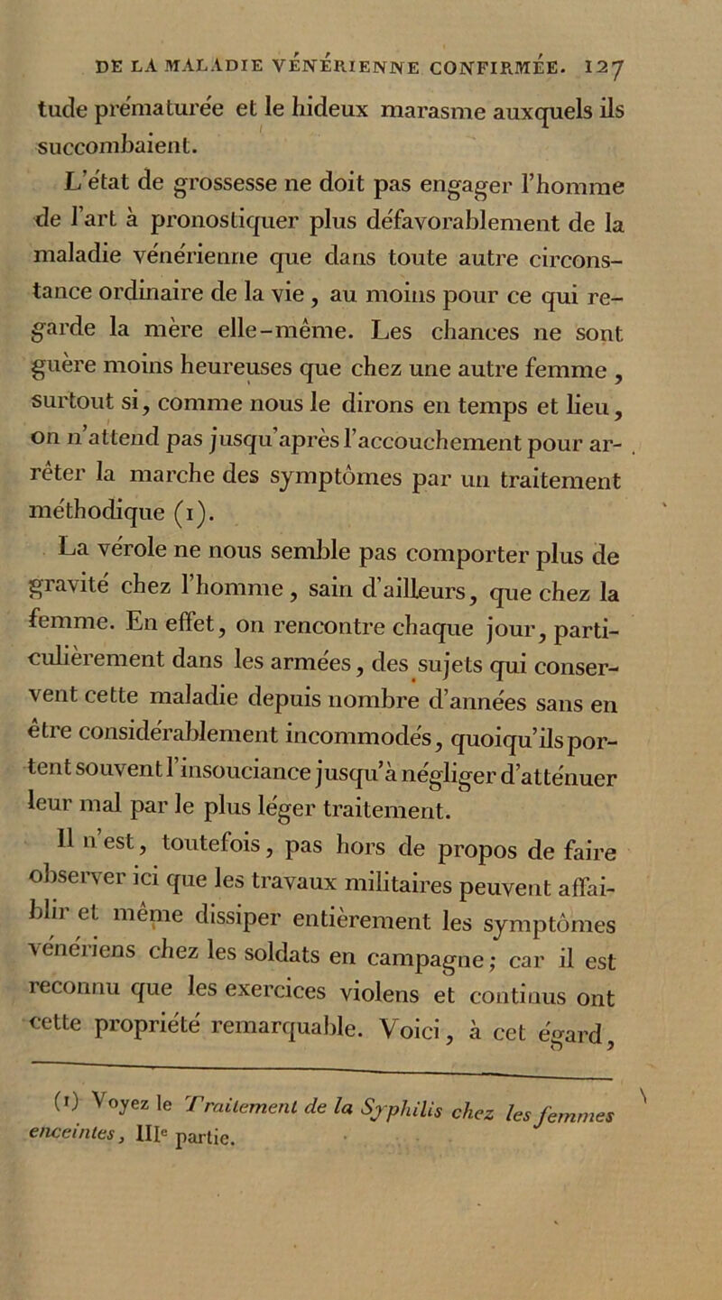 tude prématurée et le hideux marasme auxquels ils succombaient. L’état de grossesse ne doit pas engager l’homme de l’art à pronostiquer plus défavorablement de la maladie vénérienne que dans toute autre circons- tance ordinaire de la vie , au moins pour ce qui re- garde la mère elle-même. Les chances ne sont, guère moins heureuses que chez une autre femme , surtout si, comme nous le dirons en temps et lieu, on n’attend pas jusqu’après l’accouchement pour ar- rêter la marche des symptômes par un traitement méthodique (i). La vérole ne nous semble pas comporter plus de gravité chez l’homme, sain d’ailleurs, que chez la femme. En effet, on rencontre chaque jour, parti- culièrement dans les armées, des sujets qui conser- vent cette maladie depuis nombre d’années sans en être considérablement incommodés, quoiqu’ils por- tent souvent l’insouciance jusqu’à négliger d’atténuer leur mal par le plus leger traitement. 11 n’est, toutefois, pas hors de propos de faire observer ici que les travaux militaires peuvent affai- bli] et meme dissiper entièrement les symptômes \énéiiens chez les soldats en campagne; car il est reconnu que les exercices violens et continus ont cette propriété remarquable. Voici, à cet eVard (') Vo?ez le Traitement de la Syphilis chez les femmes enceintes, IIIe partie.