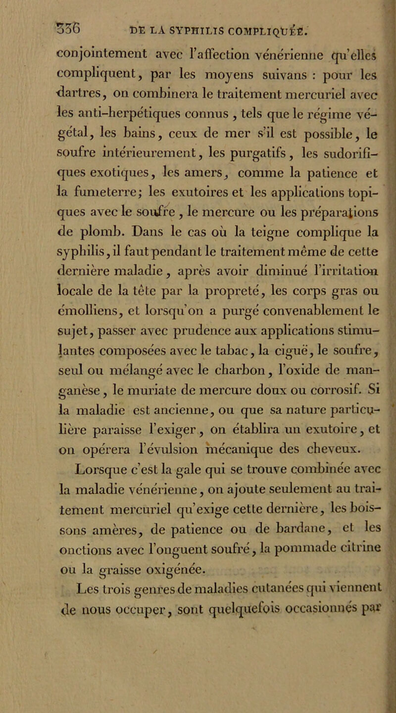 conjointement avec l’affection vénérienne qu’elles compliquent, par les moyens suivans : pour les dartres, on combinera le traitement mercuriel avec les anti-herpétiques connus , tels que le régime vé- gétal, les bains, ceux de mer s’il est possible, le soufre intérieurement, les purgatifs , les sudorifi- ques exotiques, les amers, comme la patience et la fume terre; les exutoires et les applications topi- ques avec le soufre , le mercure ou les préparations de plomb. Dans le cas où la teigne complique la syphilis, il faut pendant le traitement même de cette dernière maladie, après avoir diminué l’irritation locale de la tête par la propreté, les corps gras ou émolliens, et lorsqu’on a purgé convenablement le sujet, passer avec prudence aux applications stimu- lantes composées avec le tabac, la ciguë, le soufre, seul ou mélangé avec le charbon, l’oxide de man- ganèse , le muriate de mercure doux ou corrosif. Si la maladie est ancienne, ou que sa nature particu- lière paraisse l’exiger , on établira un exutoire, et on opérera l’évulsion mécanique des cheveux. Lorsque c’est la gale qui se trouve combinée avec la maladie vénérienne, on ajoute seulement au trai- tement mercuriel qu’exige cette dernière, les bois- sons amères, de patience ou de bardane, et les onctions avec l’onguent soufré, la pommade citrine ou la graisse oxigénée. Les trois genres de maladies cutanées qui viennent de nous occuper, sont quelquefois occasionnés par