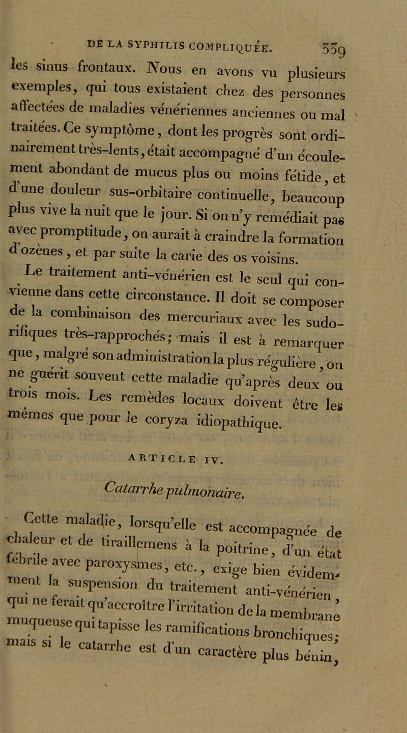 les sinus frontaux. Nous en avons vu plusieurs exemples, qui tous existaient chez des personnes affectées de maladies vénériennes anciennes ou mal ' traitées. Ce symptôme, dont les progrès sont ordi- nairement très-lents, était accompagné d’un écoule- ment abondant de mucus plus ou moins fétide, et d’une douleur sus-orbitaire continuelle, beaucoup plus vive la nuit que le jour. Si on n’y remédiait pas avec promptitude, on aurait à craindre la formation d ozènes, et par suite la carie des os voisins. Le traitement anti-vénérien est le seul qui con- vienne dans cette circonstance. Il doit se composer e la combinaison des mercuriaux avec les sudo- rnques tres-rapprochés ; mais il est à remarquer que, malgré son administration la plus régulière on ne guérit souvent cette maladie qu’après deux ou trois mois. Les remèdes locaux doivent être les memes que pour le coryza idiopathique. ARTICLE IV. Catarrhe pulmonaire. Cette maladie, lorsqu’elle est accompagnée de chaleur et de bradleAns h la poitrine, d’un état fcbnle avec paroxysmes, etc., exige bien évident ‘ '? SUSPenS10 àn traitement anti-vénérien e feralt ^croître l’irrita,io» de la membrane maTsiTTT6 1CS ramifîCa,i0nS '«.nchiques; le catarrhe est d’un caractère plus bénin.