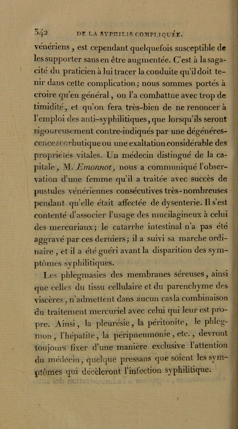 vénériens , est cependant quelquefois susceptible de les supporter sans en être augmentée. C’est à la saga- cité du praticien à lui tracer la conduite qu’il doit te- nir dans cette complication ; nous sommes portés à croire qu’en général, on l’a combattue avec trop de timidité, et qu’on fera très-bien de ne renoncer à l’emploi des anti-syphilitiques,que lorsqu’ils seront rigoureusement contre-indiqués par une dégénéres- cence scorbutique ou une exaltation considérable des propriétés vitales. Un médecin distingué de la ca- pitale , M. Emonnot, nous a communiqué l’obser- vation d’une femme qu’il a traitée avec succès de pustules vénériennes consécutives très-nombreuses pendant qu elle était affectée de dysenterie. Il s’est contenté d’associer l’usage des mucilagineux à celui des mercuriaux ; le catarrhe intestinal n’a pas été aggravé par ces derniers; il a suivi sa marche ordi- naire , et il a été guéri avant la disparition des sym- ptômes syphilitiques. masies des membranes séreuses, ainsi que celles du tissu cellulaire et du parenchyme des viscères, n’admettent dans aucun cas la combinaison du traitement mercuriel avec celui qui leur est pro- pre. Ainsi, la pleurésie, la péritonite, le phleg- mon, l’hépatite, la péripneumonie , etc., devront toujours fixer d’une manière exclusive 1 attention du médecin, quelque pressans que soient les sym- ptômes qui décèleront l’infection syphilitique.