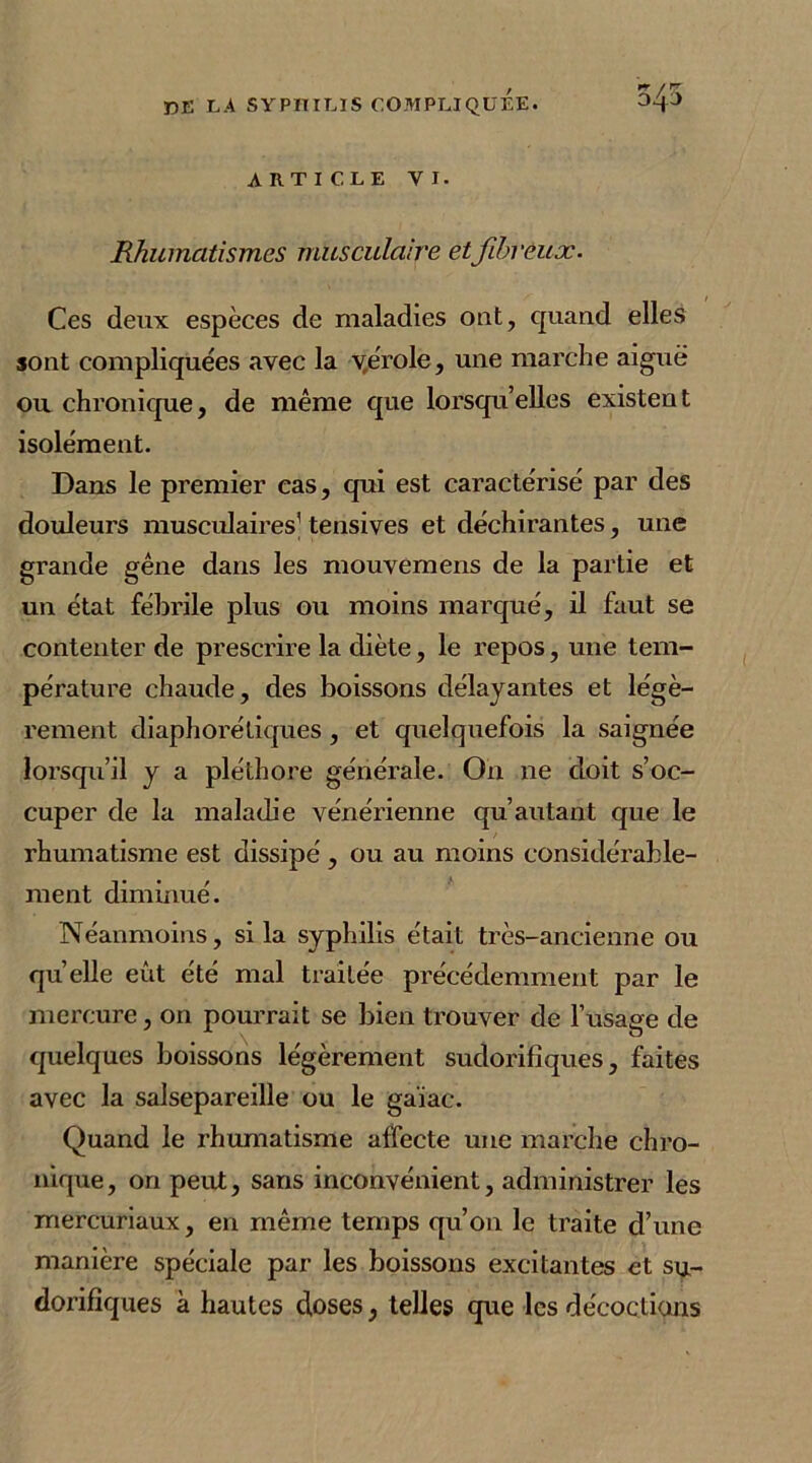 ARTICLE VI. Rhumatismes musculaire et fibreux. Ces deux espèces de maladies out, quand elles sont compliquées avec la vérole, une marche aiguë ou chronique, de même que lorsqu’elles existen t isolément. Dans le premier cas, qui est caractérisé par des douleurs musculaires’ tensives et déchirantes, une grande gêne dans les mouvemens de la partie et un état fébrile plus ou moins marqué, il faut se contenter de prescrire la diète, le repos, une tem- pérature chaude, des boissons délayantes et légè- rement diaphoniques , et quelquefois la saignée lorsqu’il y a pléthore générale. On ne doit s’oc- cuper de la maladie vénérienne qu’autant que le rhumatisme est dissipé, ou au moins considérable- ment diminué. Néanmoins, si la syphilis était très-ancienne ou quelle eût été mal traitée précédemment par le mercure, on pourrait se bien trouver de l’usage de quelques boissons légèrement sudorifiques, faites avec la salsepareille ou le gaïae. Quand le rhumatisme affecte une marche chro- nique , on peut, sans inconvénient, administrer les mercuriaux, en même temps qu’on le traite d’une manière spéciale par les boissons excitantes et su- dorifiques à hautes doses, telles que les décoctions