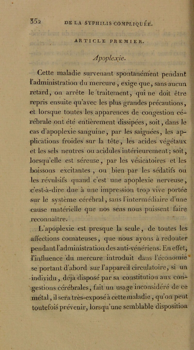 ARTICLE premier. i / Apoplexie. Cette maladie survenant spontanément pendant l’administration du mercure , exige que, sans aucun retard, on arrête le traitement, qui ne doit être repris ensuite qu’avec les plus grandes précautions, et lorsque toutes les apparences de congestion cé- rébrale ont été entièrement dissipées, soit, dans le cas d’apoplexie sanguine, par les saignées, les ap- plications froides sur la tête, les acides végétaux et les sels neutres ou acidulés intérieurement ; soit, lorsqu’elle est séreuse, par les vésicatoires et les boissons excitantes , ou bien par les sédatifs ou les révulsifs quand c’est une apoplexie nerveuse, c’est-à-dire due à une impression trop vive portée sur le système cérébral, sans l’intermédiaire d’une cause matérielle que nos sens nous puissent faire reconnaître. L’apoplexie est presque la seule, de toutes les affections comateuses, que nous ayons à redouter pendant l’administration des anti-vénériens. En effet, l’influence du mercure introduit dans l’économie* se portant d’abord sur l’appareil circulatoire, si un individu, déjà disposé par sa constitution aux con- gestions cérébrales, fait un usage inconsidéré de ce métal, il sera très-exposé à cette maladie, qu’on peut toutefois prévenir, lorsqu’une semblable disposition