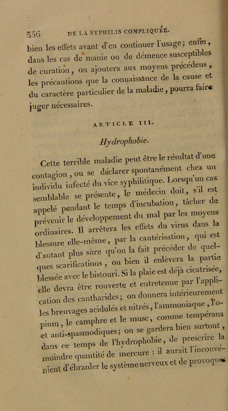 bien les effets avant d’en continuer l'usage ; enfin, dans les cas de manie ou de démence susceptibles de curation, on ajoutera aux moyens précédé»», les précautions que la connaissance de la cause et du caractère particulier de la maladie , pourra faire ; • juger necessaires. article iii. Hydrophobie. Cette terrible maladie peut être le résultat dune contagion, ou se déclarer spontanément chez un individu infecté du vice ^ “ prévenir le développement du mal par les moy en ordinaires. U arrêtera les effets du virus dans la blessure elle-même, par la cautérisa ion qui d’autant plus sure qu’on la fait précéder de quel- ques scarifications , ou bien il enlèvera la partie blessée avec le bistouri. Si la plaie est déjà cicatr .see, elle devra être rouverte et entretenue pai app i ! ioi des cantharides ; on donnera intérieurement es breuvages acidulés et nitrés, l’ammomaque, 1 o n Te camphre et le muse, comme tempera,is Tanti-spasmodiques; on se gardera bien surtout dans ce Temps de rhydroP^ie, de p= £ moindre quantité de mercure : il aurait 1 nient d’ébranler le système nerveux et do prov oqu