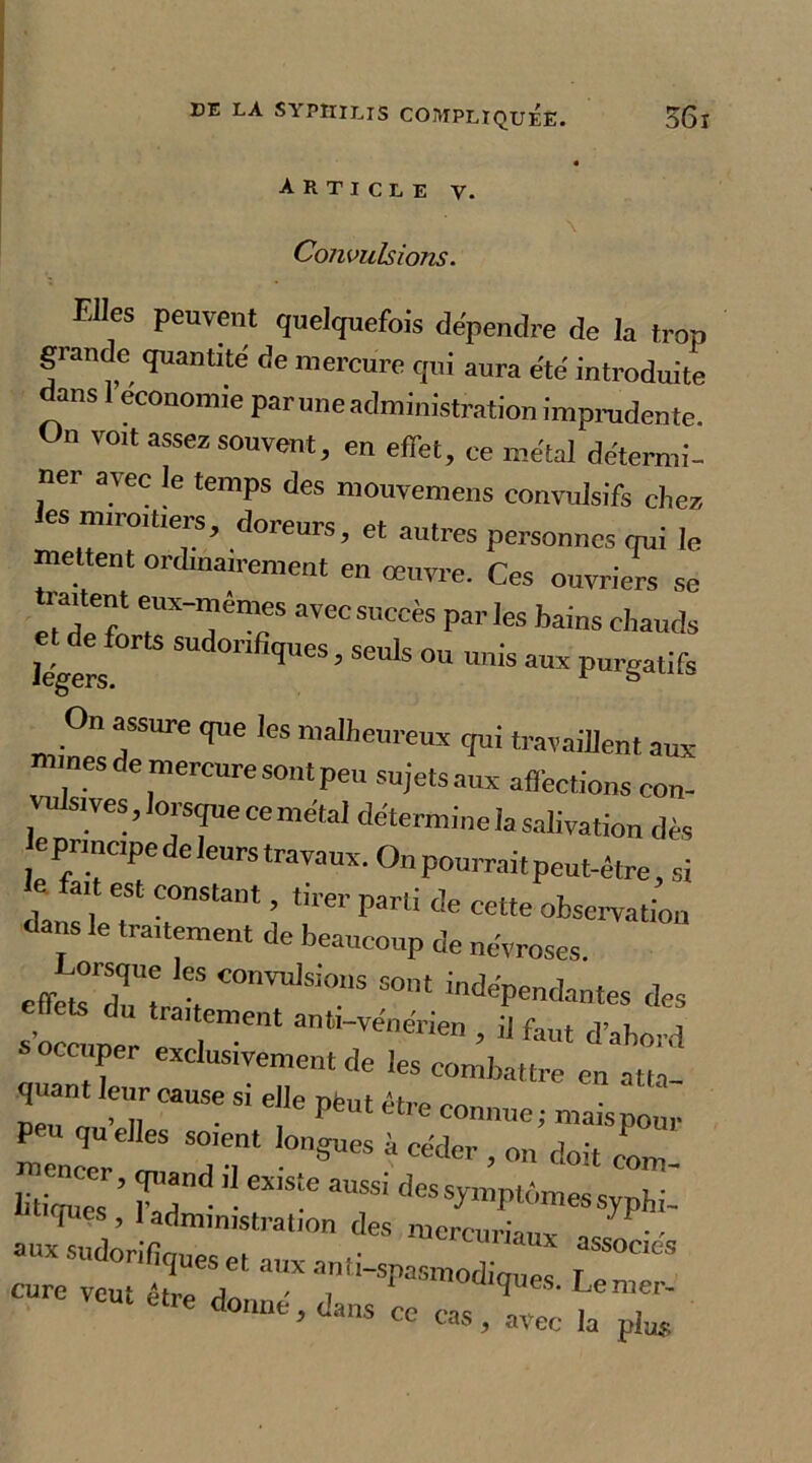 Article y. Convulsions. Elles peuvent quelquefois dépendre de la trop grande quantité de mercure qui aura été introduite dans 1 économie paruneadministration imprudente On voit assez souvent, en effet, ce métal détermi- ner avec le temps des mouvemens convulsifs chez les miroitiers, doreurs, et autres personnes qui le mettent ordinairement en œuvre. Ces ouvriers se traitent eux-mêmes avec succès parles bains chauds légers ,UeS’SCU'S °U ™is aux P^gatifs On assure que les malheureux qui travaillent aux «unes de mercure sont peu sujets aux affections con- VU sives, lorsque ce métal détermine la salivation dès eprmepede leurs travaux. On pourrait peut-être, si 1r5131 î *:m'Parti t!e celte fbsemtion dans le traitement de beaucoup de névroses. eff^sTtr ii COn™1Si0.nS S°nt ^dépendantes des s’occuper e T antl-TCne™n , il faut d’abord s occuper exclusivement de les combattre en atta- quant leur cause si elle pèut être connue; maispour mTneer lm 1T ^ doit “m- litiqucs ’ f!dnd ’• ei'S-e 3USS' ^es symptômes syphi- ^ ’ 1 administration des mercuriaiiv - sudorifiques et aux an,,-spasraoX “ «re veut être donné, dans ce cas t T 9 cc cas ? avec la plus