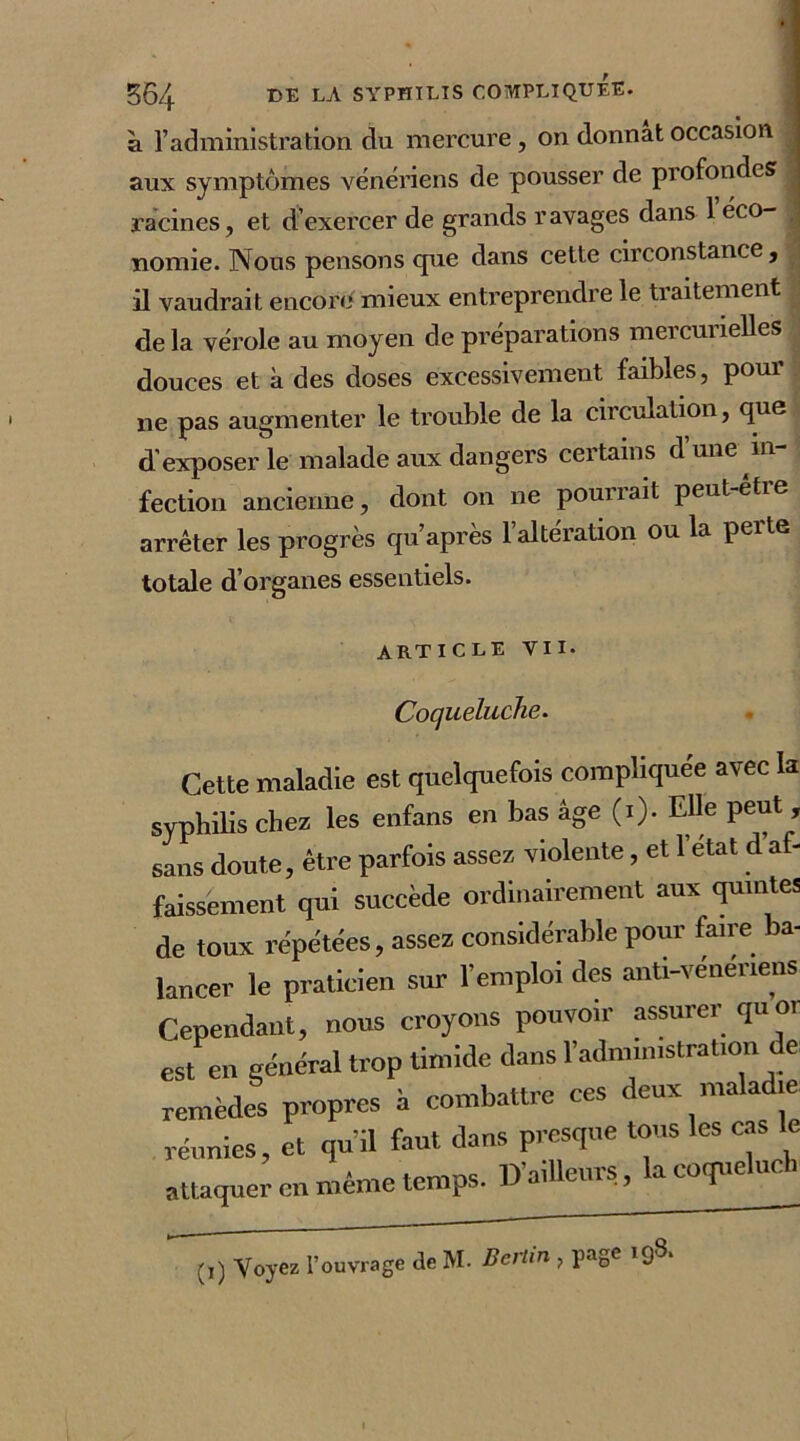 à l’administration du mercure, on donnât occasion aux symptômes vénériens de pousser de profondes racines, et d’exercer de grands ravages dans 1 éco- nomie. Nous pensons cpie dans cette circonstance, il vaudrait encore* mieux entreprendre le traitement de la vérole au moyen de préparations mercurielles douces et à des doses excessivement faibles, pour ne pas augmenter le trouble de la circulation, que d exposer le malade aux dangers certains d une in fection ancienne, dont on ne pourrait peut-être arrêter les progrès qu’après l’altération ou la perte totale d’organes essentiels. article vu- Coqueluche. Cette maladie est quelquefois compliquée avec k syphilis chez les enfans en bas âge (i). Elle peut , sans doute, être parfois assez violente, et l’etat d a - faissement qui succède ordinairement aux quintes de toux répétées, assez considérable pour faire ba- lancer le praticien sur l’emploi des anti-vénériens Cependant, nous croyons pouvoir assurer qu or est en général trop timide dans l’administration e Lèdfs propres à combattre ces deux «raladre réunies, et qu’il faut dans presque tous les cas le attaquer en même temps. Bailleurs, lacoqueluch (1) Voyez l’ouvrage de M- Berlin , page 198a