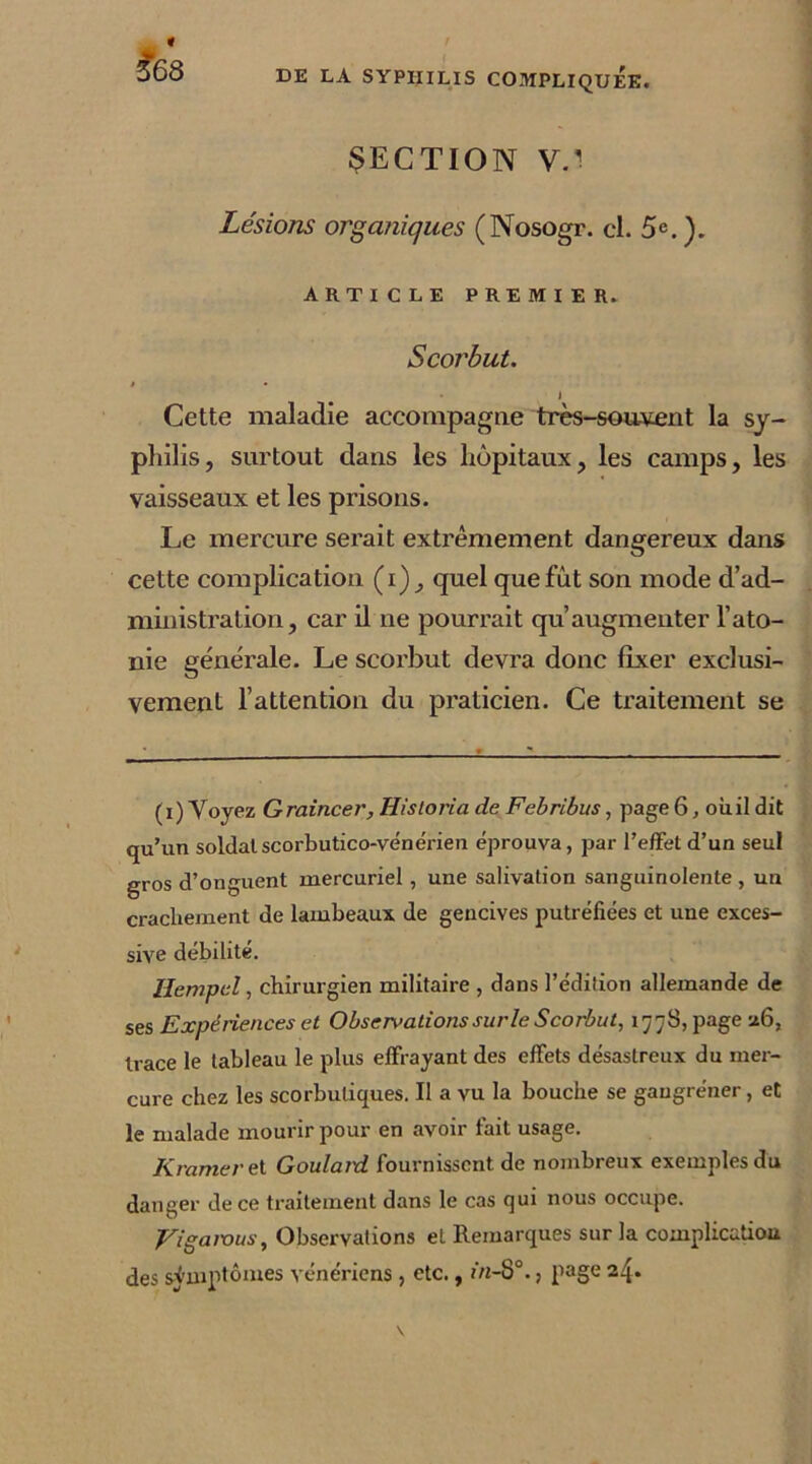 SECTION V/ Lésions organiques (Nosogr. cl. 5e. ). ARTICLE PREMIER. Scorbut. » • I Cette maladie accompagne très-souvent la sy- philis, surtout dans les hôpitaux, les camps, les vaisseaux et les prisons. Le mercure serait extrêmement dangereux dans cette complication (i), quel que fut son mode d’ad- ministration, car il ne pourrait qu’augmenter l’ato- nie générale. Le scorbut devra donc fixer exclusi- vement l’attention du praticien. Ce traitement se (i)Voyez Graincer,HisloriadeFebribus, page6, oii.il dit qu’un soldat scorbutico-vénérien éprouva, par l’effet d’un seul gros d’onguent mercuriel, une salivation sanguinolente , un crachement de lambeaux de gencives putréfiées et une exces- sive débilité. Iiempcl, chirurgien militaire , dans l’édition allemande de ses Expériences et Observationssurle Scorbut, 1778, page 26, trace le tableau le plus effrayant des effets désastreux du mer- cure chez les scorbutiques. Il a vu la bouche se gaugréner, et le malade mourir pour en avoir fait usage. K ramer et Goulard. fournissent de nombreux exemples du danger de ce traitement dans le cas qui nous occupe. Eigarous, Observations et Remarques sur la complication des symptômes vénériens, etc., in-8°., page 24.