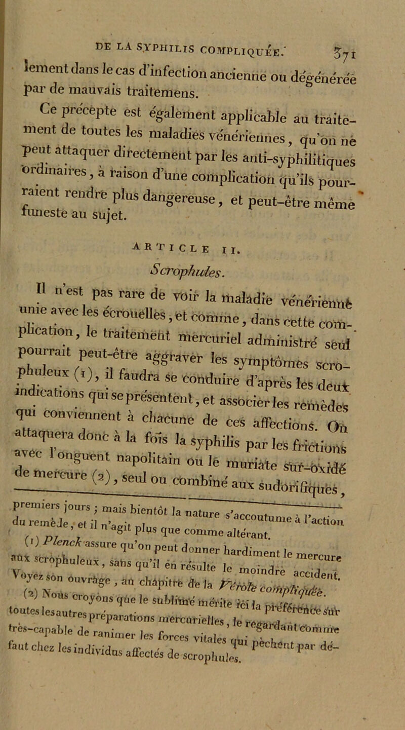 iement dans le cas d'infection antienne ou dégénérée par de mauvais traitemens. Ce precepte est egalement applicable au traite- ment de toutes les maladies vénériennes, rtuon nè peut attaquer directement par les anti-syphilitiques or maires, a ratson d’une complication qu’ils pour- raient rendre plus dangereuse, et peut-être même ' limes te au sujet. article II. Scrophuies. Il n’est pas rare de voir la maladie vénériennè je avec eerouelles, et comme, dans cette com- p ication, le traitement mercuriel administré seul' pourrait peut-être aggraver les symptômes scro- phuleuic (,), ,] faudra se cohduire d’après les deu* indications qn, se présentent, et associer les remèdes qui conviennent a chacune de ces affections. On aquera donc à la fols la syphilis par les frictions . lonSuent napolitain ou le muriate sür-oxidé de mercurh (2) , seul ou combiné aux sudorid^J Zj jj; TJTèt ,a ’ et il n agit p|„s g„e comme a|teVan( T.-~ ,e subr ** -rés-caphte iJaLe,. “ “J ’ WM»**. ftut C|,C2 le‘ “diva» affectés de scropliuT PCCh“ Fa'' 