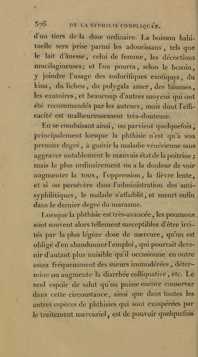 d’un tiers de la dose ordinaire. La boisson habi- tuelle sera prise parmi les adoucissans , tels que le lait d’ânesse, celui de femme, les décoctions mucilagineuses; et l’on pourra, selon le besoin, y joindre l’usage des sudorifiques exotiques, du bina, du lichen, du polygala amer, des baumes, les exutoires, et beaucoup d’autres moyens qui ont été' recommandés parles auteurs, mais dont l'effi- cacité est malheureusement très-douteuse. En se conduisant ainsi, on parvient quelquefois , principalement lorsque la phthisie n’est qu’à son premier degré, à guérir la maladie vénérienne sans aggraver notablement le mauvais état de la poitrine ; mais le plus ordinairement on a la douleur de voir augmenter la toux, l’oppression, la fièvre lente, et si on persévère dans l’administration des anti- syphilitiques, le malade s’affaiblit, et meurt enfin dans le dernier degré du marasme. Lorsque la phthisie est très-avancée, les poumons sont souvent alors tellement susceptibles d’être irri- tés par la plus légère dose de mercure, qu'on est obligé d’en abandonner l’emploi, qui pourrait deve- nir d’autant plus nuisible qu'il occasionne en outre assez fréquemment des sueurs immodérées, déter- mine ou augmente la diarrhée colliquative, etc. Le seul espoir de salut qu’on puisse encore conserver dans cette circonstance, ainsi que dans toutes les autres espèces de phthisies qui sont exaspérées par le traitement mercuriel, est de pouvoir quelquefois