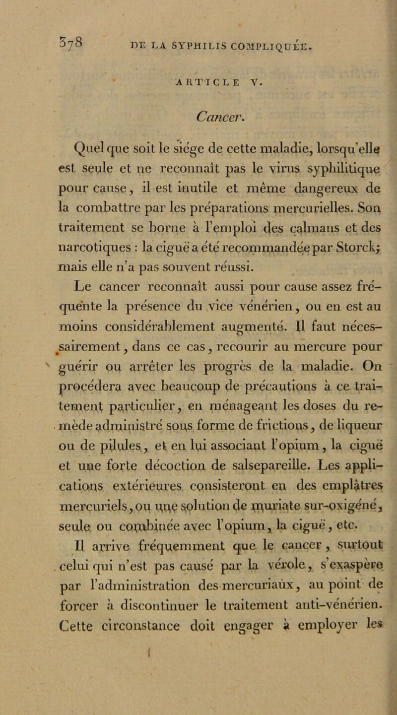 • / ' ARTICLE V. Cancer. Quel que soit le siège de cette maladie, lorsqu’elle est seule et ne reconnaît pas le virus syphilitique pour cause, il est inutile et même dangereux de la combattre par les préparations mercurielles. Son traitement se borne à l’emploi des caïmans et des narcotiques : la ciguë a été recommandée par Storck; mais elle n’a pas souvent réussi. Le cancer reconnaît aussi pour cause assez fré- quente la présence du vice vénérien, ou en est au moins considérablement augmenté. Il faut néces- sairement , dans ce cas, recourir au mercure pour ' guérir ou arrêter les progrès de la maladie. On procédera avec beaucoup de précautions à ce trai- tement particulier, en ménageant les doses du re- mède administré sous forme de frictions, de liqueur ou de pilules., et en lui associant l’opium, la ciguë et une forte décoction de salsepareille. Les appli- cations extérieures consisteront en des emplâtres mercuriels, ou u,ne solution de rpuriate sur-oxigéné, seule ou combinée avec l’opium, la ciguë, etc. Il arrive fréquemment que le cancer , surtout . celui qui n’est pas causé par la vérole, s’exaspère par l’administration des mercuriaùx, au point de forcer à discontinuer le traitement anti-vénérien. Cette circonstance doit engager à employer les