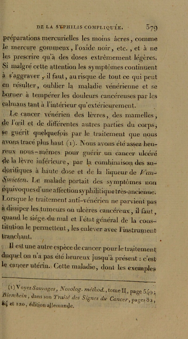 préparations mercurielles les moins âcres, comme le mercure gommeux, l’oxide noir, etc. , et à ne les prescrire qu’à des doses extrêmement légères. Si maigre'cette attention les symptômes continuent à s aggraver il faut, au risque de tout ce qui peut en résulter, oublier la maladie vénérienne et se borner à tempérer les douleurs cancéreuses par les palmans tant à l’intérieur qu’extérieurement. Le cancer vénérien des lèvres, des mamelles, de 1 œil et de différentes autres parties du corps, se guérit quelquefois par le traitement que nous Avons tracé plus haut (i). Nous avons été assez heu- leux nous-memes pour guérir un cancer ulcéré de la lèvre inférieure, par la combinaison des su- do.ufiques à haute dose et de la liqueur de P^an- S,wieten. Le malade portait des symptômes non équivoques d’une affection syphilitique très-ancienne. Lorsque le traitement anti-vénérien ne parvient pas a dissiper lesvtumeurs ou ulcères cancéreux, il faut, quand le siégexlu mal et l’état général de la cons- titution le permettent, les enlever avec l’instrument tranchant. Il est une autre espèce de cancer pour le traitement duquel on n a pas. été heureux jusqu’à présent : c’est le cancer utérin. Cette maladie, dont les exemples ( 1 ) Voyez Sauvages, Nosolog. méthod., tome II, page 549 ; Bierchein , dans son Traité des S ignés du Cancer, pages b 2 ! •4 120, Edition allemande.