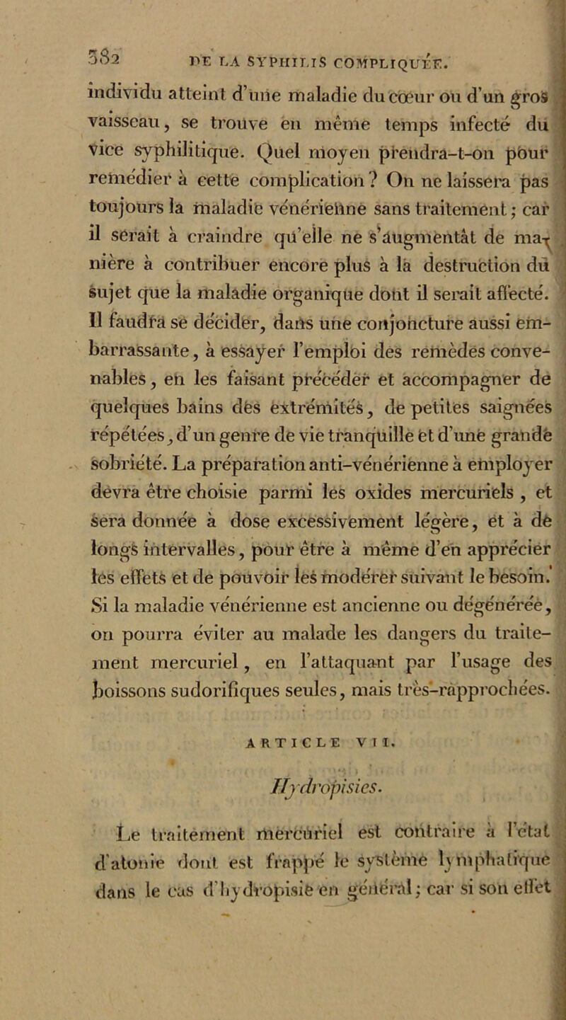 individu atteint d’mie maladie du cœur ou d’un gros vaisseau, se trouve en même temps infecté du vice syphilitique. Quel moyen prendra-t-on pbur remédier à cette complication ? On ne laissera pas toujours la maladie vénériellne sans traitement; car il serait à craindre qu’elle ne s’augmentât de may nière à contribuer encore plus à la destruction du sujet que la maladie organique dont il serait affecté. Il faudra se décider, dans une conjoncture aussi em- barrassante, à essayer l’emploi des remèdes conve- nables , en les faisant précéder et accompagner de quelques bains dès extrémités, de petites saignées répétées, d’un genre de vie tranquille èt d'une grande sobriété. La préparation anti-vénérienne à employer devra être choisie parmi les oxides mercuriels , et sera donnée à dose excessivement légère, et à de longs intervalles, pour être à même d’en apprécier lés effets et de pouvoir les modérer suivant le besoin. Si la maladie vénérienne est ancienne ou dégénérée, on pourra éviter au malade les dangers du traite- ment mercuriel, en l’attaquant par l’usage des boissons sudorifiques seules, mais très-rnpprochées. ARTICLE VII. Hjdropisies. Le traitement mercuriel est contraire à l’état d'atonie dont est frappé le système lymphatique dans le cas d’hydropisie en général; car si son etlet