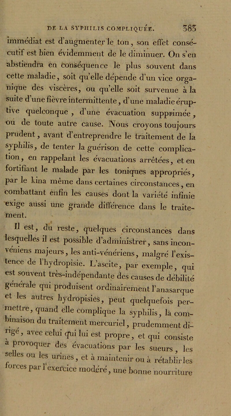 immédiat est d’augmenter le ton, son efï'et consé- cutif est bien évidemment de le diminuer. O11 s’en abstiendra en conséquence le plus souvent dans cette maladie, soit qu elle dépende d’un vice orga- nique des viscères, ou quelle soit survenue à la suite d’une fièvre intermittente, d’une maladie érup- tive quelconque , d une évacuation supprimée , ou de toute autre cause. Nous croyons toujours prudent, avant d entreprendre le traitement de la syphilis, de tenter la guérison de cette complica- tion , en rappelant les évacuations arrêtées, et en fortifiant le malade par les toniques appropriés, par le bina même dans certaines circonstances, en combattant enfin les causes dont la variété infinie exige aussi une grande différence dans le traite- ment. fl est, du reste, quelques circonstances dans lesquelles il est possible d’administrer, sans incon- véniens majeurs, les anti-vénériens, malgré l’exis- tence de l'hydropisie. L’ascite, par exemple, qui est souvent très-indépendante des causes de débilité generale qui produisent ordinairement l’anasarque et les autres hydropisies, peut quelquefois per- mettre, quand elle complique la syphilis, la com- binaison du traitement mercuriel, prudemment di- ngd’ 3VeC ceIui cJrui lui est Propre, et qui consiste a provoquer des évacuations par les sueurs , les se les ou les urines, et à maintenir ou à rétabliras orces par 1 exercice modéré, une bonne nourriture