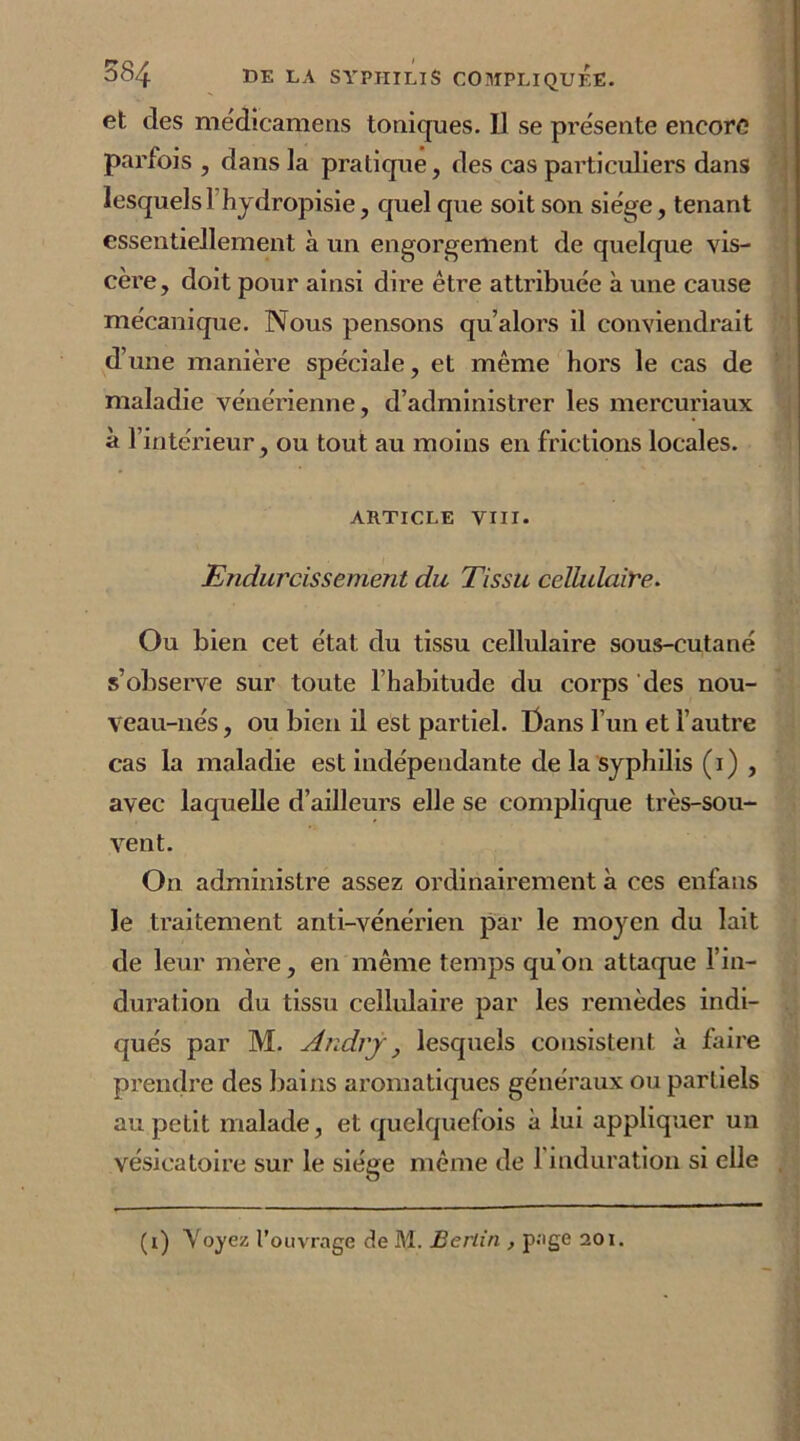 et des médicamens toniques. Il se présente encore parfois , dans la pratique, des cas particuliers dans lesquels 1 hydropisie, quel que soit son siège, tenant essentiellement à un engorgement de quelque vis- cèi'e, doit pour ainsi dire être attribuée à une cause mécanique. Nous pensons qu’alors il conviendrait d’une manière spéciale, et même hors le cas de maladie vénérienne, d’administrer les mercuriaux à l’intérieur, ou tout au moins en frictions locales. ARTICLE VIII. Endurcissement du Tissu cellulaire. Ou bien cet état du tissu cellulaire sous-cutané s’observe sur toute l’habitude du corps des nou- veau-nés , ou bien il est partiel. Bans l’un et l’autre cas la maladie est indépendante de la syphilis (i) , avec laquelle d’ailleurs elle se complique très-sou- vent. On administre assez ordinairement à ces enfans le traitement anti-vénérien par le moyen du lait de leur mère, en même temps qu’on attaque l’in- duration du tissu cellulaire par les remèdes indi- qués par M. Andrj, lesquels consistent à faire prendre des bains aromatiques généraux ou partiels au petit malade, et quelquefois à lui appliquer un vésicatoire sur le siège même de 1 induration si elle (i) Voyez l’ouvrage de M. Berlin , page 201.