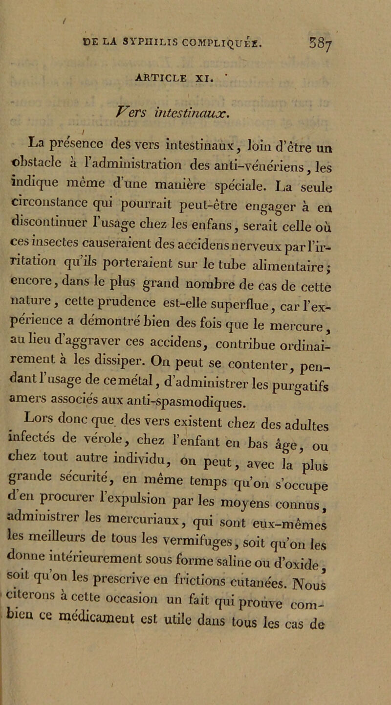 ARTICLE XI. ' Vers intestinaux. I La presence des vers intestinaux, loin d’être un obstacle à l’administration des anti-yêneriens, les indique même d’une manière spéciale. La seule circonstance qui pourrait peut-être engager à en discontinuer l’usage chez les enfans, serait celle où ces insectes causeraient des accidens nerveux par l’ir- ritation qu’ils porteraient sur le tube alimentaire; encore, dans le plus grand nombre de cas de cette nature, cette prudence est-elle superflue, car l’ex- périence a démontré bien des fois que le mercure, au lieu d’aggraver ces accidens, contribue ordinai- rement a les dissiper. On peut se contenter, pen- dant l’usage de cemétal, d’administrer les purgatifs ameis associes aux anti-spasmodiques. Lors donc que des vers existent chez des adultes infectés de vérole, chez l’enfant en bas âge, ou chez tout autre individu, on peut, avec la plus grande sécurité, en même temps qu’on s’occupe d’en procurer l’expulsion par les moyens connus, administrer les mercuriaux, qui sont eux-mêmes les meilleurs de tous les vermifuges, soit qu’on les donne intérieurement sous forme saline ou d’oxide, soit qu’on les prescrive en frictions cutanées. Nous citerons à cette occasion un fait qui prouve com- bien ce médicament est utile dans tous les cas de